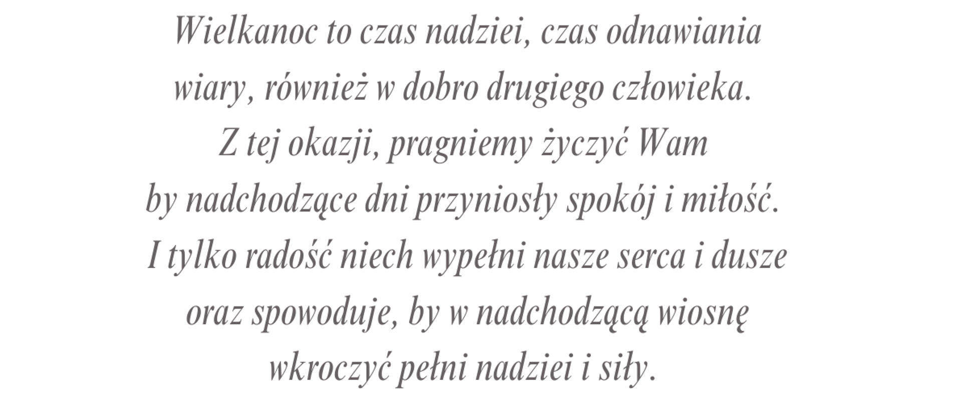 wielkanoc to czas nadziei, odnowienia wiary, również w dobro drugiego człowieka . Z tej okazji pragniemy życzyć wam by nadchodzące dni przyniosły spokój i miłość I tylko radość niech wypełni nasze serce i duszę oraz spowoduje by w nadchodzącą wiosnę wkroczyć pełmni nadziei i siły
Dyrekcja pracownicy i uczniowie
