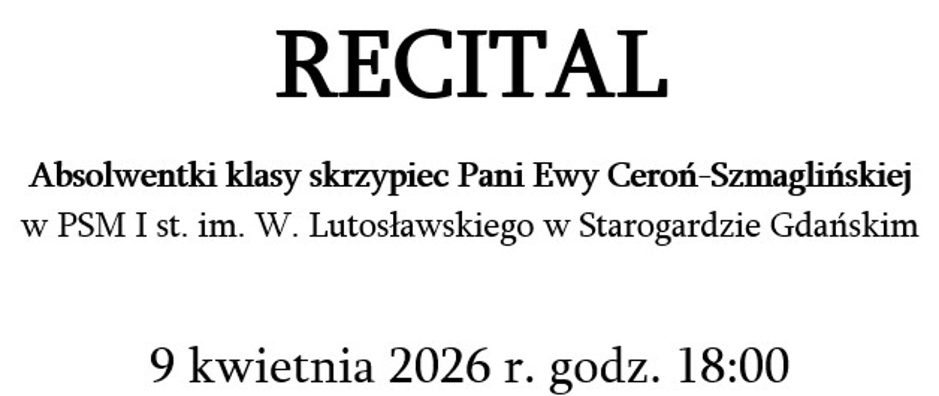 Plakat recitalu muzycznego. Na górze duży napis „RECITAL”. Poniżej informacja: absolwentki klasy skrzypiec Pani Ewy Ceroń-Szmaglińskiej w PSM I st. im. W. Lutosławskiego w Starogardzie Gdańskim.
Data wydarzenia: 9 kwietnia 2026 r., godz. 18:00. Miejsce: Aula PSM.
Wykonawcy: skrzypce – Aleksandra Gabryel, fortepian – mgr Andrzej Siarkiewicz.
Program obejmuje utwory J. S. Bacha, W. A. Mozarta, S. Prokofiewa i K. Szymanowskiego.
Na dole informacja o przygotowaniu: prof. dr hab. Małgorzata Skorupa.
Po prawej stronie czarno-białe zdjęcie młodej kobiety ze skrzypcami, patrzącej w stronę odbiorcy.