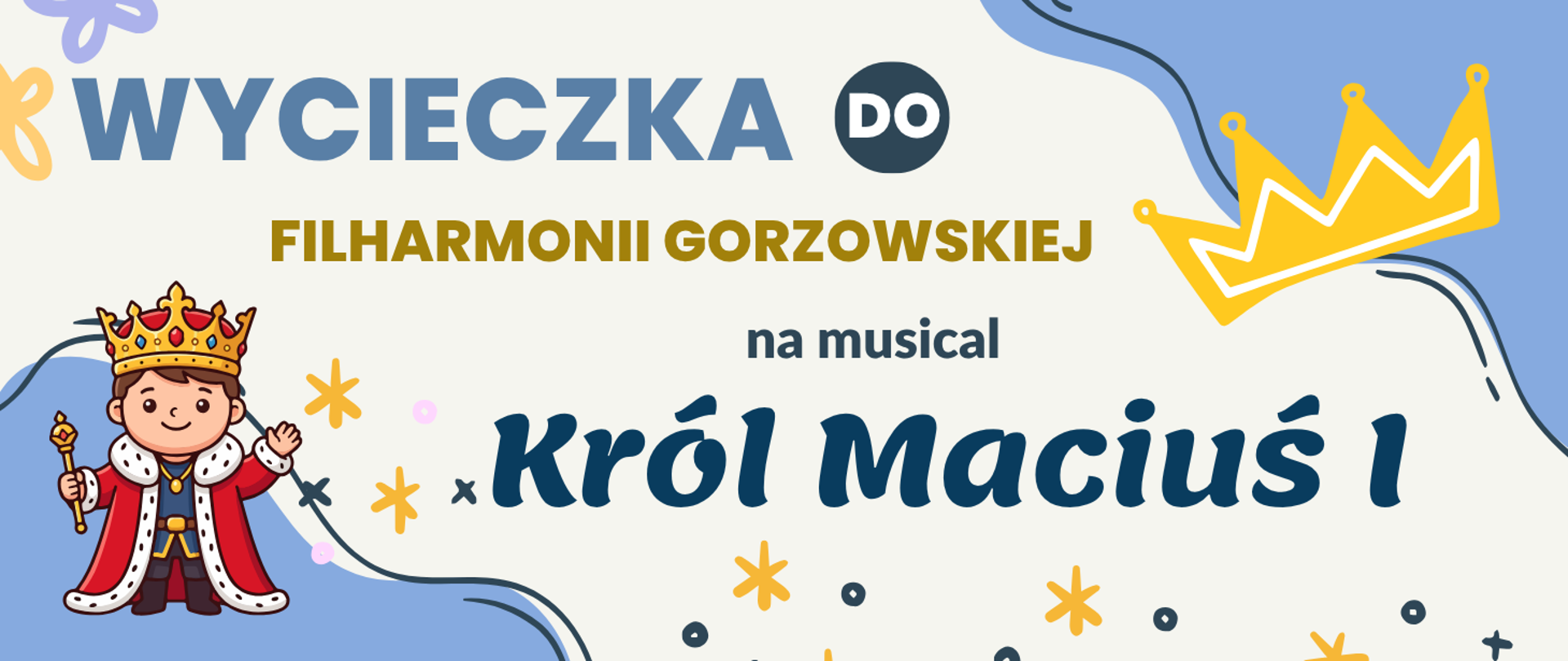 Grafika promująca wycieczkę do Filharmonii Gorzowskiej na musical „Król Maciuś I”. Na jasnym tle widnieje duży niebieski napis „WYCIECZKA DO”, poniżej złoty napis „FILHARMONII GORZOWSKIEJ”, a następnie informacja „na musical Król Maciuś I”. Po lewej stronie znajduje się ilustracja małego króla w koronie, czerwonym płaszczu i z berłem, a w prawym górnym rogu – złota korona. Dekorację uzupełniają kolorowe gwiazdki, kropki i faliste linie.