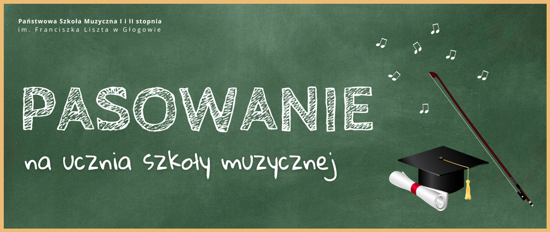 Grafika zawiera tekst: "PASOWANIE na ucznia szkoły muzycznej". Napis w środkowej części obrazu, wyrównany do lewej strony. Pierwsze słowo wyróżnione dużym rozmiarem i krojem czcionki, w osobnym wierszu. Litery napisu w kolorze białym stylizowane na pismo odręczne. Z prawej strony tekstu elementy graficzne: czarny biret z żółtym chwostem, biały rulon z czerwoną opaską, smyczek oraz symbole nut. W lewym górnym narożniku pełna nazwa szkoły, w dwóch rzędach, litery białe. Tło zielone, niejednorodne, kojarzące się z powierzchnią szkolnej tablicy. Grafika posiada żółte obramowanie.
