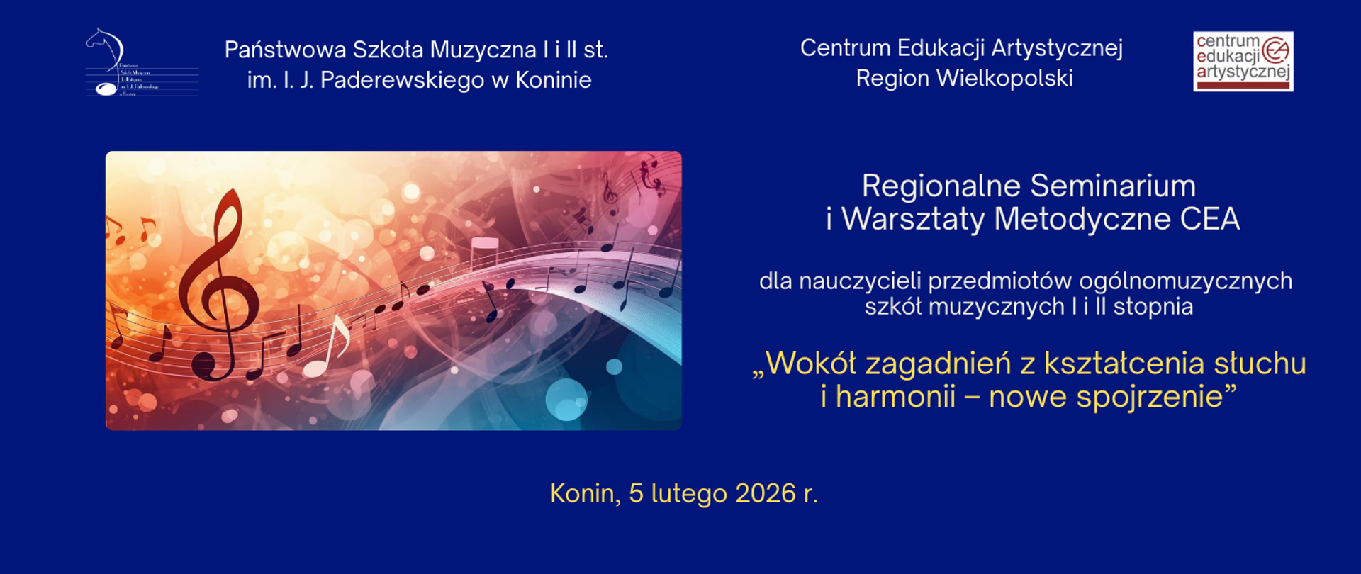 Grafika informacyjna na ciemnoniebieskim tle zapowiadająca wydarzenie edukacyjne. W górnej części widnieją nazwy organizatorów: Państwowa Szkoła Muzyczna I i II stopnia imienia Ignacego Jana Paderewskiego w Koninie oraz Centrum Edukacji Artystycznej Region Wielkopolski wraz z ich logotypami. Po lewej stronie umieszczono artystyczną, świetlistą ilustrację z motywami muzycznymi, przedstawiającą duży klucz wiolinowy oraz płynące linie pięciolinii z nutami w ciepłych, pomarańczowych i błękitnych barwach. Główny tekst po prawej stronie informuje o Regionalnym Seminarium i Warsztatach Metodycznych CEA skierowanych do nauczycieli przedmiotów ogólnomuzycznych szkół muzycznych I i II stopnia. Tytuł spotkania, wyróżniony złotym kolorem, brzmi: „Wokół zagadnień z kształcenia słuchu i harmonii – nowe spojrzenie”. Na dole strony znajduje się informacja o miejscu i dacie: Konin, 5 lutego 2026 roku.