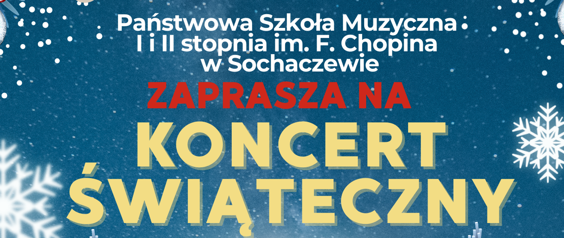 Tło plakatu przedstawia krajobraz zimowy, niebieskie tło, śnieżynki, ośnieżona polana, ośnieżone choinki, gałązki i gwiazdki. W prawym górnym rogu logo szkoły muzycznej w Sochaczewie. Od góry biały napis Państwowa Szkoła Muzyczna I i II stopnia im. Fryderyka Chopina w Sochaczewie zaprasza na Koncert Świąteczny. Poniżej informacje: 19 grudnia 2025 r. godz. 17.30. W programie koncertu kolędy i pastorałki w wykonaniu Chóru i solistów PSM II st. oraz Orkiestry Kameralnej PSM II st. Dyrygent - Zbigniew Graca, Przygotowanie chóru - Iwona Niemyjska, Przygotowanie recytatorów - Renata Libera.
Sala Koncertowa PSM I i II stopnia im. F. Chopina w Sochaczewie