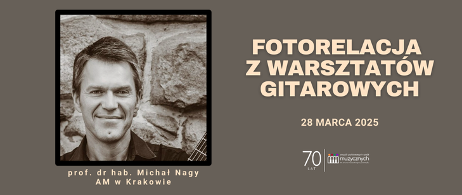 Plakat ma ciemnoszare tło i jest utrzymany w eleganckiej, minimalistycznej stylistyce. Po lewej stronie znajduje się czarno-białe zdjęcie Michała Nagy na tle kamiennej ściany, z częściowo widoczną gitarą. Pod zdjęciem widnieje podpis: "prof. dr hab. Michał Nagy, AM w Krakowie", napisany jasną czcionką.
Po prawej stronie znajduje się duży, jasny napis: "FOTORELACJA Z WARSZTATÓW GITAROWYCH", a poniżej data wydarzenia: "28 MARCA 2025".
W prawym dolnym rogu umieszczono logo "Zespołu Państwowych Szkół Muzycznych im. Fryderyka Chopina" oraz liczba "70 LAT", co sugeruje jubileusz instytucji. Plakat jest spójny wizualnie, z dobrze dobraną kolorystyką i wyraźną typografią.