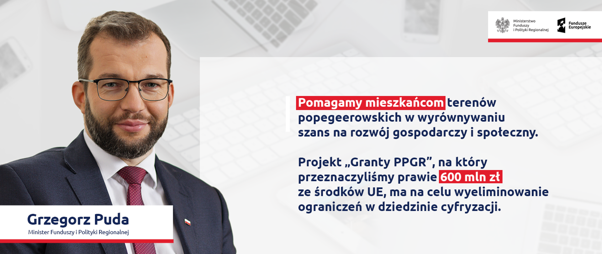 Zdjęcie portretowe ministra Grzegorza Pudy, z prawej strony cytat: Pomagamy mieszkańcom terenów popegeerowskich w wyrównywaniu szans na rozwój gospodarczy i społeczny. Projekt „Granty PPGR”, na który przeznaczyliśmy prawie 600 mln zł ze środków UE, ma na celu wyeliminowanie ograniczeń w dziedzinie cyfryzacji. 