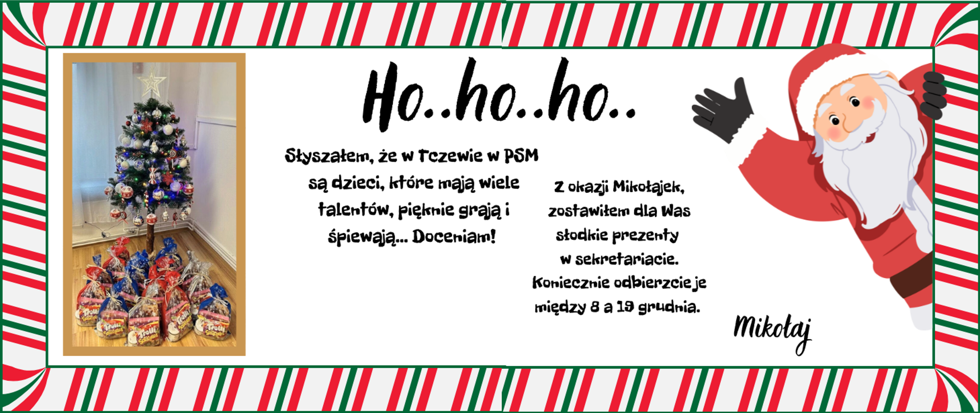 Ramka z zielonymi i czerwonymi naprzemiennymi paskami. W środku z lewej strony zdjęcie choinki stojące w pokoju, a pod choinką prezenty w torebkach. Z prawej strony grafika Mikołaja. Treść ogłoszenie: Ho... ho... ho.. Słyszałem, że w Tczewie w PSM są dzieci, które mają wiele talentów, pięknie grają i śpiewają... Doceniam! Z okazji Mikołajek zostawiłem dla Was słodkie prezenty w sekretariacie. Koniecznie odbierzcie je między 8 a 19 grudnia. Mikołaj