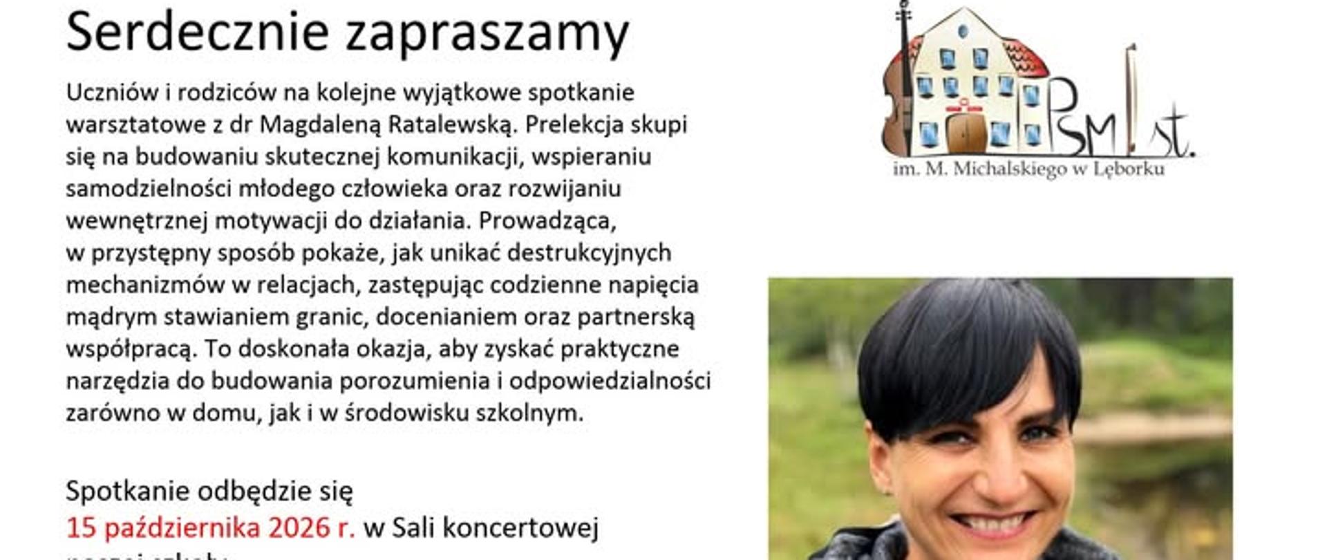 Zawiadomienie o spotkaniu warsztatowym z dr Magdaleną Ratalewską dla uczniów i rodziców.
Obraz jest cyfrowym plakatem informacyjnym z białym tłem. Tekst główny znajduje się po lewej stronie, w trzech blokach.
Górny blok tekstu zaczyna się od nagłówka:
"Serdecznie zapraszamy"
Pod nim znajduje się szczegółowy opis:
"Uczniów i rodziców na kolejne wyjątkowe spotkanie warsztatowe z dr Magdaleną Ratalewską. Prelekcja skupi się na budowaniu skutecznej komunikacji, wspieraniu samodzielności młodego człowieka oraz rozwijaniu wewnętrznej motywacji do działania. Prowadząca w przystępny sposób pokaże, jak unikać destrukcyjnych mechanizmów w relacjach, zastępując codzienne napięcia mądrym stawianiem granic, docenianiem oraz partnerską współpracą. To doskonała okazja, aby zyskać praktyczne narzędzia do budowania porozumienia i odpowiedzialności zarówno w domu, jak i w środowisku szkolnym."
Dolny blok tekstu zawiera szczegóły logistyczne, z kilkoma kluczowymi datami i godzinami wyróżnionymi czerwoną czcionką:
"Spotkanie odbędzie się
15 października 2026 r. w Sali koncertowej naszej szkoły.
Spotkanie z Uczniami klas IV –VI cyklu sześcioletniego oraz klas I – IV cyklu czteroletniego – godz. 17:00 – 18:00;
Spotkanie z Rodzicami – godz. 18:00 – 19:00"
W prawym górnym rogu znajduje się logo instytucji: rysunek budynku szkoły muzycznej z wystającymi elementami instrumentów (gryf skrzypiec, stroiki instrumentów dętych). Obok budynku widnieje stylizowany, czarny monogram "PSM st." i napis poniżej: "im. M. Michalskiego w Lęborku".
Poniżej loga, zajmując dużą część prawej strony, znajduje się kolorowe zdjęcie portretowe. Przedstawia ono dorosłą kobietę o ciemnych, krótkich włosach (w typie fryzury pixie), która uśmiecha się promiennie bezpośrednio do kamery. Kobieta ma na sobie czarną koszulkę i gruby, dziergany, szary komin-szal owinięty wokół szyi. Tło za nią jest naturalne, zielone, przypominające park lub las z wodą w oddali, ale jest rozmyte (efekt bokeh).
