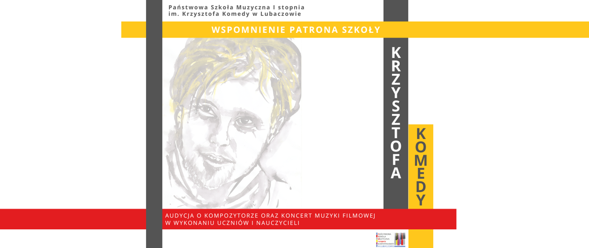 Plakat w którego górnej części na białym tle widnieje szary napis "Państwowa Szkoła Muzyczna I stopnia im. Krzysztofa Komedy w Lubaczowie". Poniżej na żółtym tle widoczny jest biały napis "WSPOMNIENIE PATRONA SZKOŁY". W środkowej części afiszu widoczny jest biało szaro żółty portret Krzysztofa Komedy oraz szary i żółty prostokąt z białym i szarym napisem "KRZYSZTOFA KOMEDY". W dolnej części umieszczone zostały prostokąty o następujących kolorach: czerwonym, żółtym, białym, szarym na których umieszczone zostały następujące informacje "AUDYCJA O KOMPOZYTORZE ORAZ KONCERT MUZYKI FOLMOWEJ W WYKONANIU UCZNIÓW I NAUCZYCIELI". W dolnej lewej części umieszczone zostało logo szkoły.