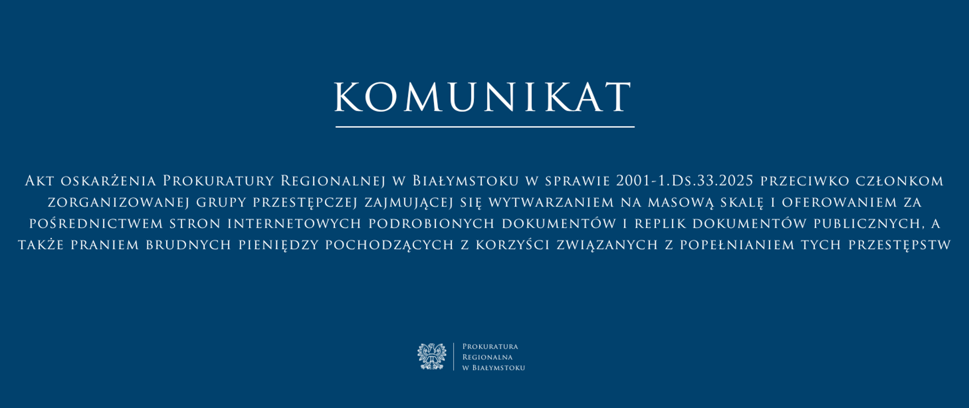 Baner ma ciemnoniebieskie tło i biały tekst, utrzymany w eleganckiej, klasycznej czcionce. W górnej części znajduje się duży napis „KOMUNIKAT” podkreślony cienką białą linią. Poniżej umieszczono treść komunikatu ”Akt oskarżenia Prokuratury Regionalnej w Białymstoku w sprawie 2001-1.Ds.33.2025 przeciwko członkom zorganizowanej grupy przestępczej zajmującej się wytwarzaniem na masową skalę i oferowaniem za pośrednictwem stron internetowych podrobionych dokumentów i replik dokumentów publicznych, a także praniem brudnych pieniędzy pochodzących z korzyści związanych z popełnianiem tych przestępstw” Na dole, pośrodku, znajduje się logo Prokuratury Regionalnej w Białymstoku oraz jej nazwa.