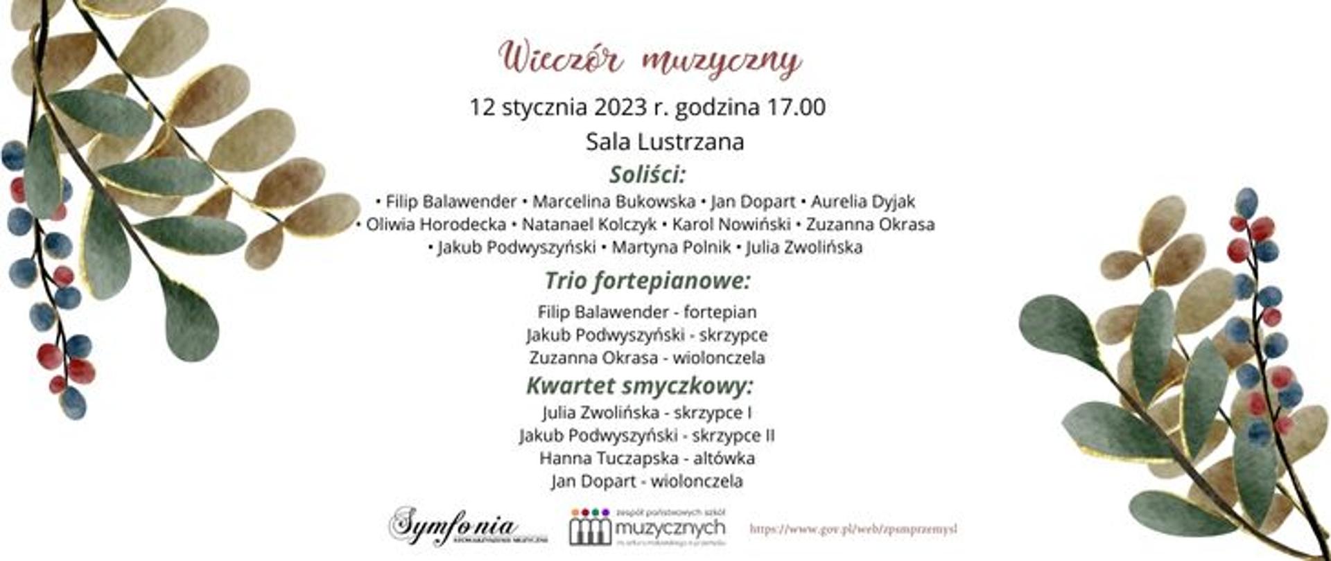 Zdjęcie przedstawia zapowiedź koncertu pod tytułem "Wieczór muzyczny", który odbędzie się w dniu 12 stycznia 2023 roku w Sali Lustrzanej. Wystąpią uczniowie: Filip Balawender, Marcelina Bukowska, Jan Dopart, Aurelia Dyjak, Oliwia Horodecka, Natanael Kolczyk, Karol Nowiński, Zuzanna Okrasa, Jakub Podwyszyński, Martyna Polnik, Julia Zwolińska, trio fortepianowe w składzie Filip Balawender - fortepian, Jakub Podwyszyński - skrzypce, Zuzanna Okrasa - wiolonczela oraz kwartet smyczkowy w składzie Jakub Podwyszyński - skrzypce, Julia Zwolińska - skrzypce, Hanna Tuczapska - altówka, Jan Dopart - wiolonczela. Napis umieszczony jest na białym tle, a w górnym lewym oraz dolnym prawym rogu wystepuje zdobienie w postaci pastelowych listków w odcieniach beżu, bordo i zieleni.