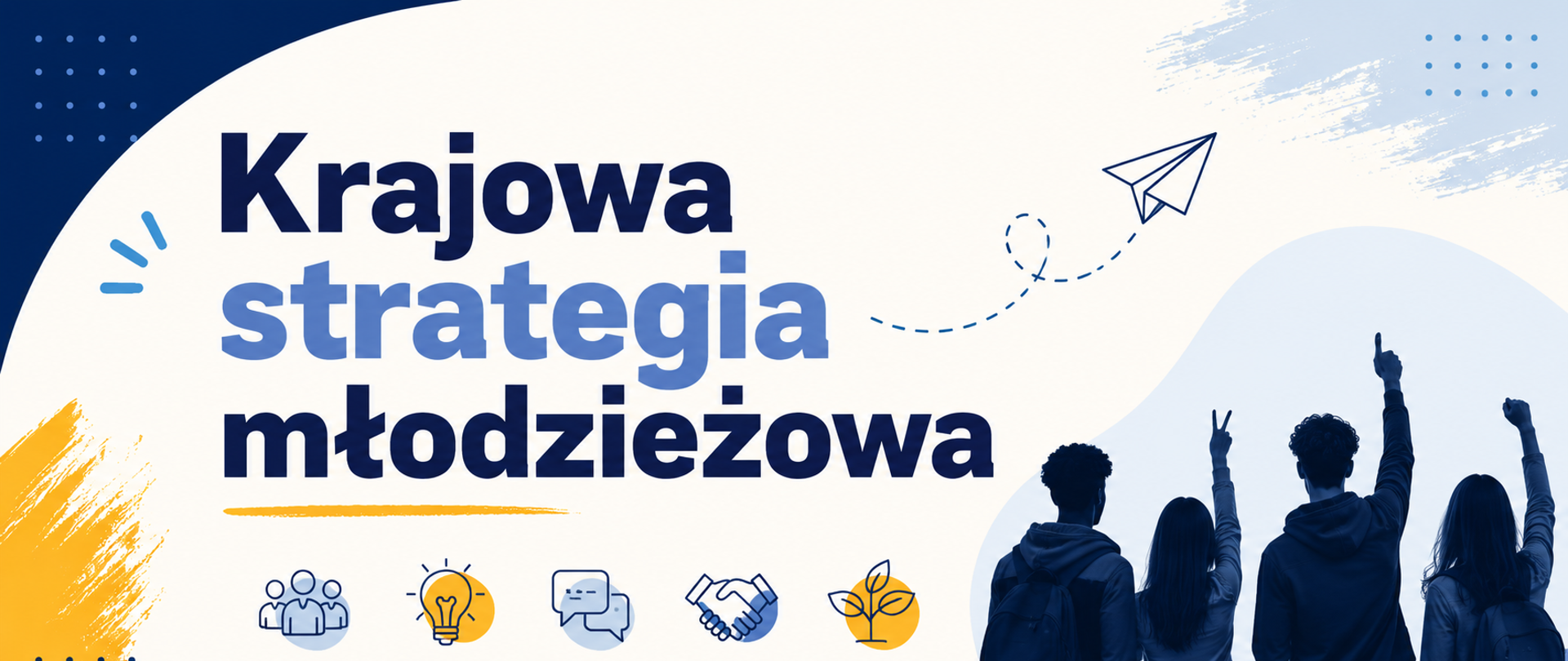 Banner ma nowoczesny, poziomy układ i utrzymany jest głównie w kolorach granatu, błękitu, bieli i żółci. Tło jest jasne, z dużymi miękkimi falami i zaokrąglonymi kształtami, które nadają lekkości i ruchu.
Po lewej stronie znajduje się duży, dominujący napis: „Krajowa strategia młodzieżowa”. Litery są bardzo duże, grube i czytelne. Słowo „Krajowa” oraz „młodzieżowa” mają ciemnogranatowy kolor, natomiast „strategia” jest w odcieniu jasnego błękitu. Tekst zajmuje centralną część projektu i jest głównym elementem przyciągającym uwagę.
Pod napisem widoczny jest rząd prostych ikon symbolizujących różne obszary działań: grupę ludzi, żarówkę (pomysły i innowacje), dymki rozmowy (komunikację), uścisk dłoni (współpracę) oraz roślinę z liśćmi (rozwój lub środowisko). Część ikon ma żółte akcenty.
Po prawej stronie znajduje się zdjęcie grupy młodych osób widzianych od tyłu. Stoją obok siebie z plecakami, a niektóre unoszą ręce w geście entuzjazmu lub zwycięstwa. Postacie są utrzymane w ciemnoniebieskich odcieniach.
W górnej części widoczny jest rysunek papierowego samolotu z przerywaną linią lotu, co daje wrażenie ruchu i symbolizuje aspiracje, rozwój oraz kierunek działania.
Całość sprawia wrażenie energicznej, przyjaznej i nastawionej na młodych ludzi inicjatywy.