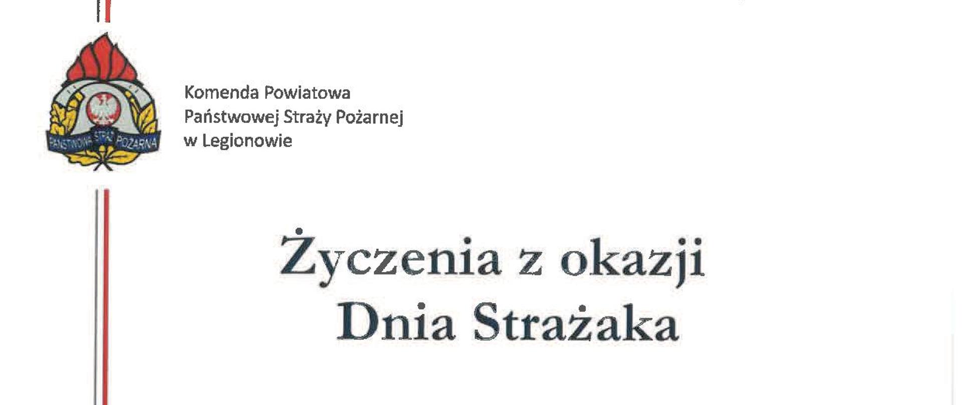  Życzenia z okazji
Dnia Strażaka
Z okazji Dnia Strażaka składam serdeczne gratulacje, podziękowania i najlepsze życzenia wszystkim funkcjonariuszom, pracownikom cywilnym oraz druhnom i druhom Ochotniczych Straży Pożarnych z terenu powiatu legionowskiego.
Niech satysfakcja i duma z dotychczasowych dokonań oraz stale wzrastające społeczne uznanie towarzyszy Wam w dalszej tak trudnej i pełnej poświęcenia służbie. Życzę spełnienia planów i zamierzeń, wszelkiej pomyślności osobistej oraz zadowolenia z wypełnianych obowiązków zawodowych i społecznych.
Życzę wam bezpiecznej służby, niech podejmowane działania i służba drugiemu człowiekowi, będą zawsze źródłem osobistej satysfakcji i społecznego uznania.
Z poważaniem
