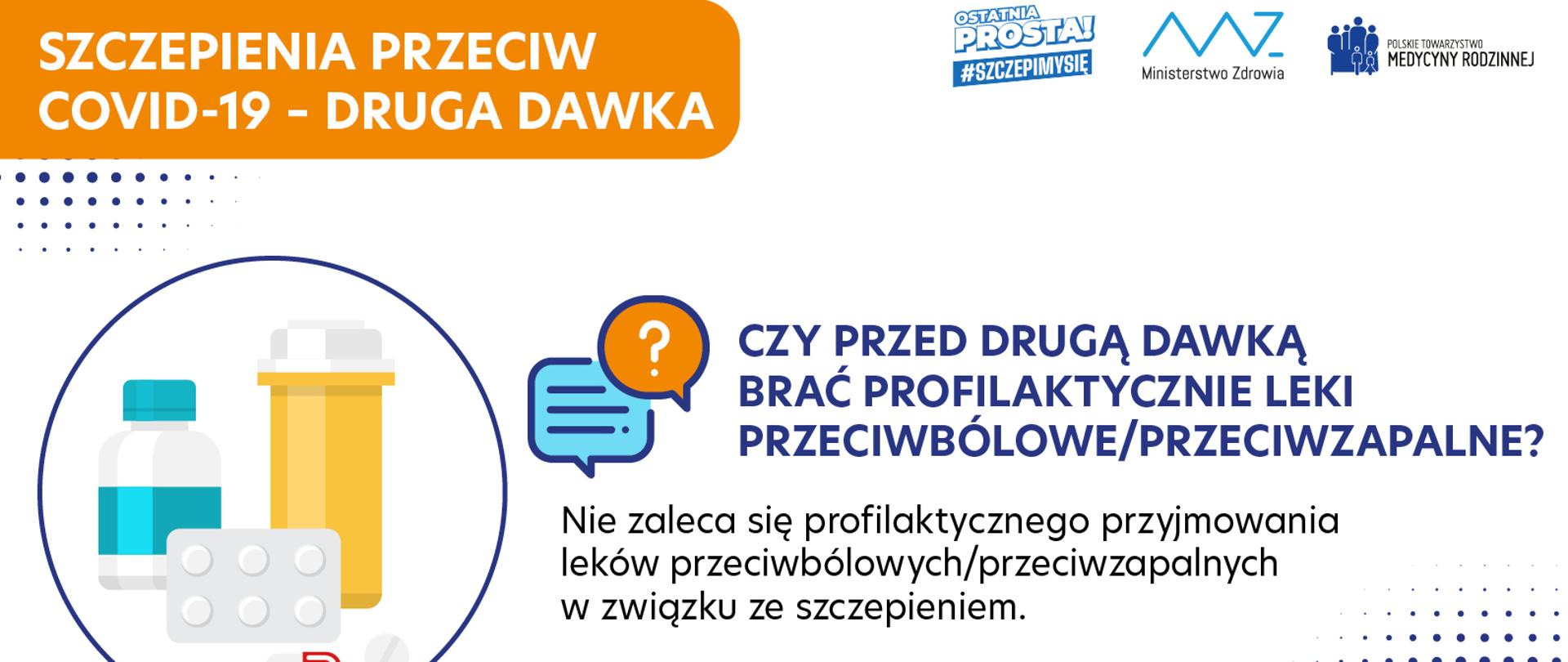 SZCZEPIENIA PRZECIW COVID-19 - DRUGA DAWKA
CZY PRZED DRUGĄ DAWKĄ BRAĆ PROFILAKTYCZNIE LEKI PRZECIWBÓLOWE/PRZECIWZAPALNE?
Nie zaleca się profilaktycznego przyjmowania leków przeciwbólowych/przeciwzapalnych w związku ze szczepieniem.