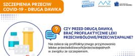 SZCZEPIENIA PRZECIW COVID-19 - DRUGA DAWKA
CZY PRZED DRUGĄ DAWKĄ BRAĆ PROFILAKTYCZNIE LEKI PRZECIWBÓLOWE/PRZECIWZAPALNE?
Nie zaleca się profilaktycznego przyjmowania leków przeciwbólowych/przeciwzapalnych w związku ze szczepieniem.