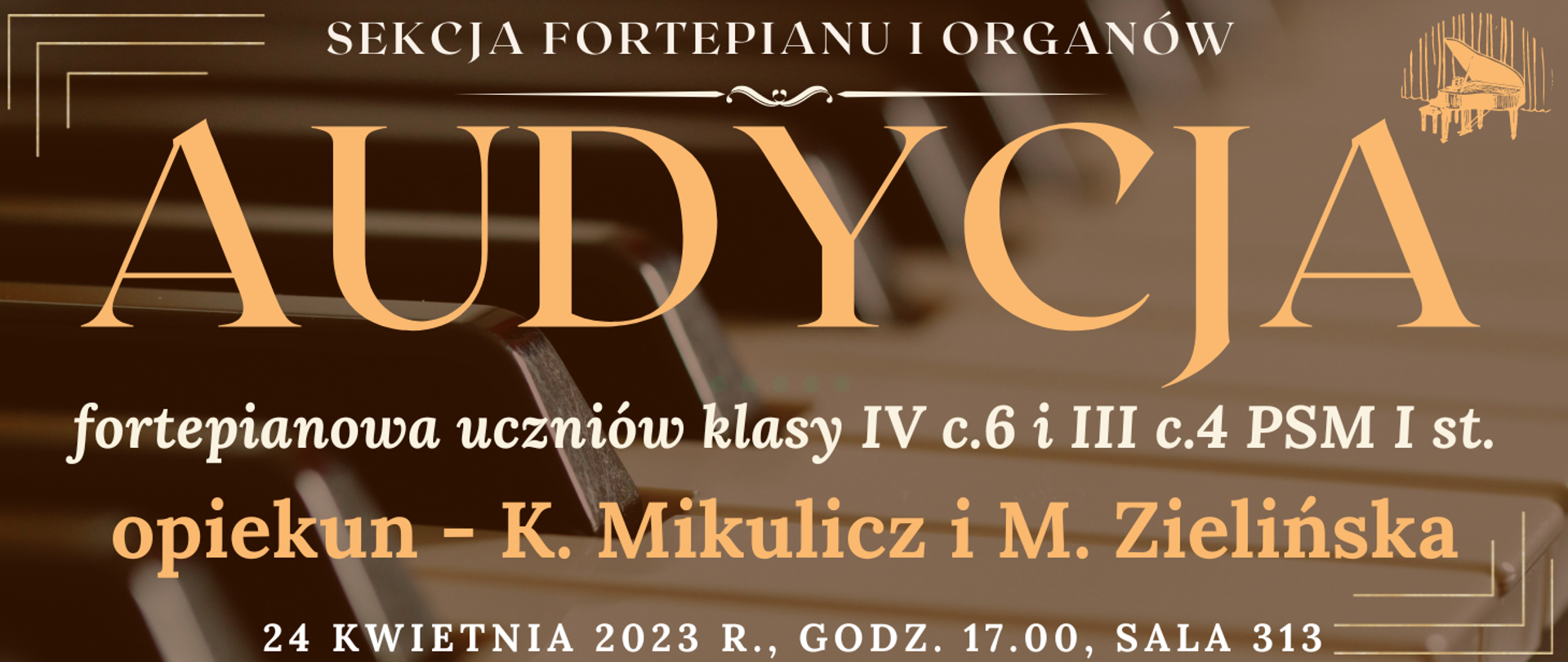 transparentne tło klawiatury fortepianu, na górze białym kolorem napis: sekcja fortepianu i organów, niżej jasno pomarańczowym kolorem napis: audycja, niżej białym kolorem: fortepianowa uczniów klasy IV c.6 i III c.4 PSM I st., niżej pomarańczowym kolorem napis: opiekun - K. Mikulicz i M. Zielińska, na dole strony biały kolorem napis: 24 kwietnia 2023 godz.17.00 sala 313, wkoło banera pomarańczowe narożniki, na górze po prawej grafika typu clip art fortepianu