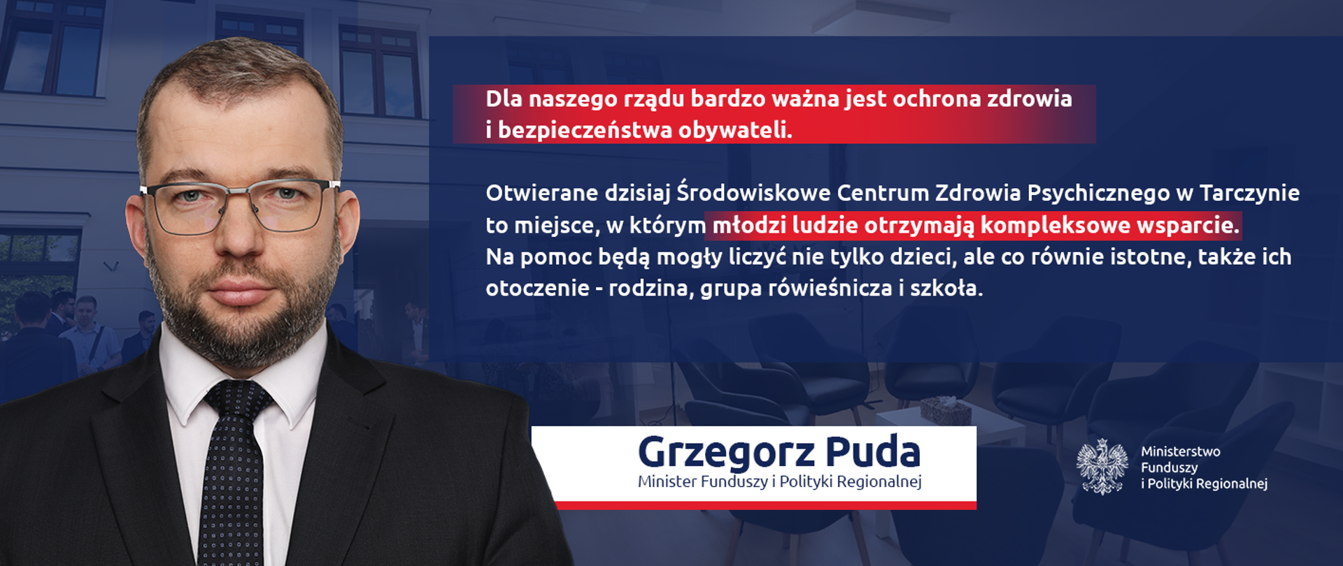 Na grafice zdjęcie pozowane ministra Grzegorz Pudy oraz jego cytat: "Dla naszego rządu bardzo ważna jest ochrona zdrowia i bezpieczeństwa obywateli. Otwierane dzisiaj Środowiskowe Centrum Zdrowia Psychicznego w Tarczynie to miejsce, w którym młodzi ludzie otrzymają kompleksowe wsparcie. Na pomoc będą mogły liczyć nie tylko dzieci, ale co równie istotne, także ich otoczenie - rodzina, grupa rówieśnicza i szkoła."