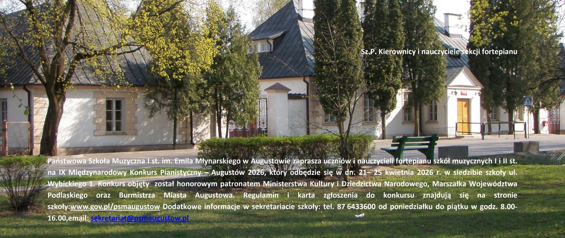Na tke fotografii przedstawiającej główny budynek Państwowej Szkoły Muzycznej I stopnia im Emila Młynarskiego w Augustowie tekst: Augustów, Polska 2023 r.
Sz.P. Kierownicy i nauczyciele sekcji fortepianu
Państwowa Szkoła Muzyczna I st. im. Emila Młynarskiego w Augustowie zaprasza uczniów i nauczycieli fortepianu szkół muzycznych I i II st. na IX Międzynarodowy Konkurs Pianistyczny – Augustów 2026, który odbędzie się w dn. 21– 25 kwietnia 2026 r. w siedzibie szkoły ul. Wybickiego 1. Konkurs objęty został honorowym patronatem Ministerstwa Kultury i Dziedzictwa Narodowego, Marszałka Województwa Podlaskiego oraz Burmistrza Miasta Augustowa. Regulamin i karta zgłoszenia do konkursu znajdują się na stronie szkoły:www.gov.pl/psmaugustow Dodatkowe informacje w sekretariacie szkoły: tel. 87 6433600 od poniedziałku do piątku w godz. 8.00-16.00,email: sekretariat@psmaugustow.pl
