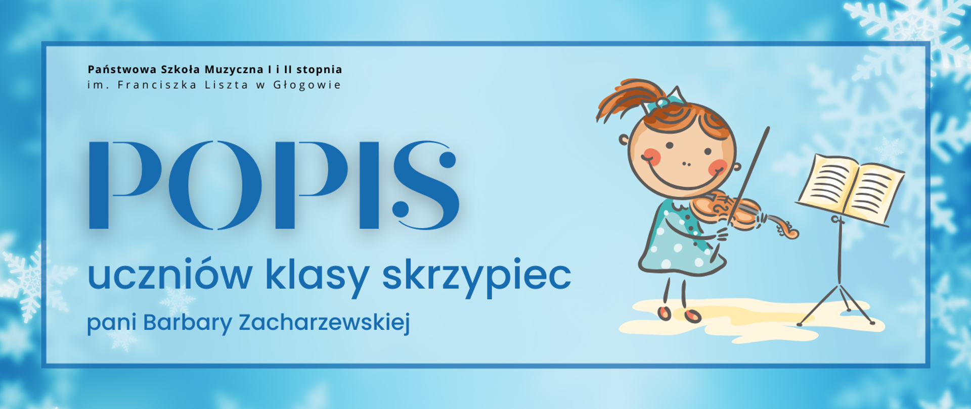 Grafika w orientacji poziomej. Tło w odcieniach jasnego i średniego błękitu z delikatnym gradientem, ozdobione białymi śnieżynkami w rogach. W centrum prostokątne pole otoczone cienką niebieską ramką. W jego górnej części po lewej stronie czarny napis: „Państwowa Szkoła Muzyczna I i II stopnia im. Franciszka Liszta w Głogowie”. Centralnie duży napis w ciemnoniebieskim kolorze: „POPIS”. Poniżej w dwóch wierszach tekst w tym samym kolorze: „uczniów klasy skrzypiec” oraz „pani Barbary Zacharzewskiej”. Po prawej stronie ilustracja w stylu rysunkowym: postać dziecka w turkusowej sukience w białe kropki, trzymająca skrzypce i smyczek. Obok pulpit z otwartą książką nutową w kolorze kremowym. Kolorystyka: błękit, granat, biel, turkus, kremowy. Styl zimowy, pogodny.