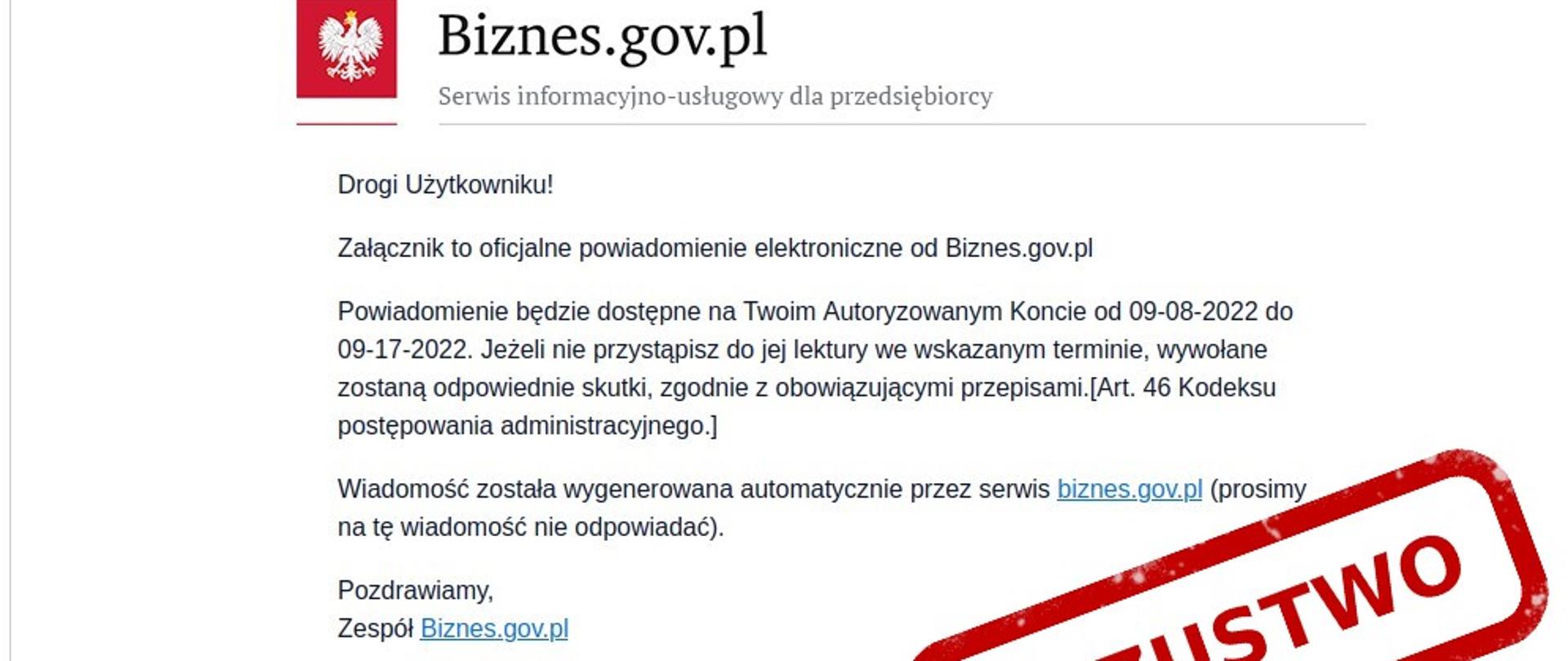 Zdjęcie wiadomości e-mail podszywające się pod portal biznes.gov.plDrogi użytkowniku
Załącznik, to oficjalne powiadomienie elektroniczne od Biznes.gov.pl. Powiadomienie będzie dostępne na Twoim koncie dostępnym od 09-08-2022 do 09-017-2022
Jeśli nie przystąpisz do jej lektury we wskazanym terminie , wywołane zostaną skutki , zgodnie z obowiązującymi przepisami (Art. 46 Kodeksu postępowania administracyjnego)
wiadomość została wygenerowana automatycznie przez serwis Biznes.gov.pl