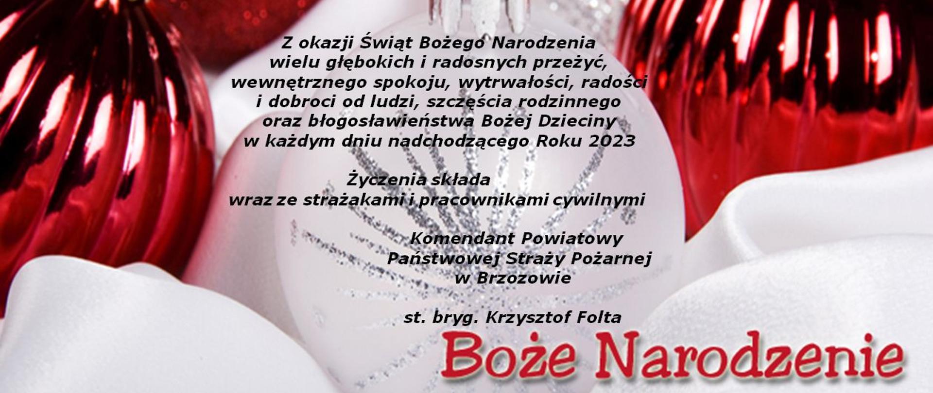 Kolorowa kartka z życzeniami z okazji Świąt Bożego Narodzenia. W tle czerwone bombki choinkowe, na białym tle na środku treść życzeń: Z okazji Świąt Bożego Narodzenia wielu głębokich i radosnych przeżyć, wewnętrznego spokoju, wytrwałości, radości i dobroci od ludzi, szczęścia rodzinnego oraz błogosławieństwa Bożej Dzieciny w każdym dniu nadchodzącego Roku 2023. Życzenia składa wraz ze strażakami i pracownikami cywilnymi Komendant Powiatowy Państwowej Straży Pożarnej w Brzozowie st. bryg. Krzysztof Folta. U dołu czerwony napis Boże Narodzenie.