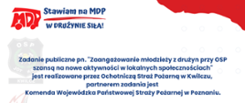 biało czerwony baner z napisem
stawiam na mdp
w drużynie siła
Zadanie publiczne pn. "Zaangażowanie młodzieży z drużyn przy osp szansą na nowe aktywności w lokalnych społecznościach, jest realizowane przez Ochotniczą straż pożarną w Kwilczu, partnerem zadania jest komenda wojewódzka państwowej straży pożarnej w poznaniu