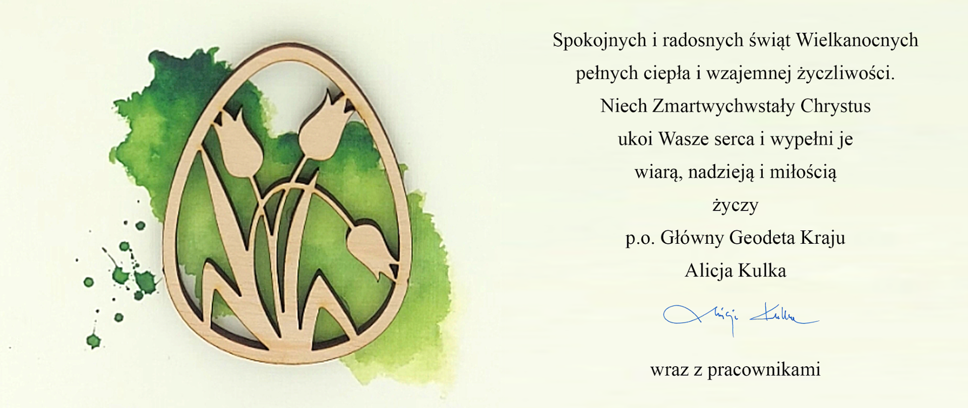 Spokojnych i radosnych świąt Wielkanocnych
pełnych ciepła i wzajemnej życzliwości.
Niech Zmartwychwstały Chrystus
ukoi Wasze serca i wypełni je
wiarą, nadzieją i miłością
życzy
Główny Geodeta Kraju

