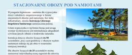 Grafika przedstawia niebieski napis główny: STACJONARNE OBOZY POD NAMIOTAMI. Pod głównym napisem z lewej strony znajduje się ramka z tekstem: : Wymagania higieniczno - sanitarne dla wypoczynku dzieci i młodzieży zorganizowanego w formie stacjonarnych obozów pod namiotami, bez stałej infrastruktury, określa Instrukcja Głównego Inspektora Sanitarnego zamieszczona poniżej. Celem wypoczynku w tej formie biorąc pod uwagę wymiar wychowawczy jest minimalizacja udogodnień cywilizacyjnych i dbanie o środowisko naturalne. Instrukcja dotyczy obozów liczących do 50 uczestników, przy czym podobozy z własnym węzłem sanitarnym traktuje się jak obóz w rozumieniu niniejszej instrukcji. Dla obozów liczących do 25 uczestników można zastosować indywidualną ocenę zagrożeń dla zdrowia, co wymaga współpracy z właściwym państwowym powiatowym inspektorem sanitarnym. Instrukcja nie dotyczy obozów wędrownych, obozów liczących ponad 50 uczestników oraz obozów zlokalizowanych w stałych bazach. Przed rozpoczęciem obozu zaleca się konsultację z właściwym terenowo ze względu na lokalizację obozu państwowym powiatowym inspektorem sanitarnym w zakresie objętym ww. instrukcją
Pod głównym napisem z prawej strony znajduje się zdjęcie kilku namiotów postawionych w lesie przy brzegu jeziora. Na drugim brzegu jeziora widoczny jest las
Pod zdjęciem znajduje się kilka rysunkowych świerków pod którymi leżą duże szare kamienie.
Na dole grafiki podpis WOJEWÓDZKA STACJA SANITARNO – EPIDEMIOLOGICZNA W SZCZECINIE.