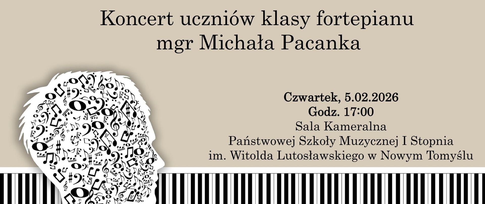 Plakat na jasnoszarym tle. Na plakacie w jego dolnej części znajduje się grafika przedstawiająca klawiaturę fortepianu; z lewej strony plakatu znajduje się grafika przedstawiająca głowę wypełnioną nutami i kluczami wiolinowymi. Na plakacie znajduje się napis: "Koncert uczniów klasy fortepianu mgr Michała Pacanka; czwartek 5.02.2026 ; godz. 17:00; Sala Kameralna Państwowej Szkoły Muzycznej I stopnia im. Witolda Lutosławskiego w Nowym Tomyślu" .