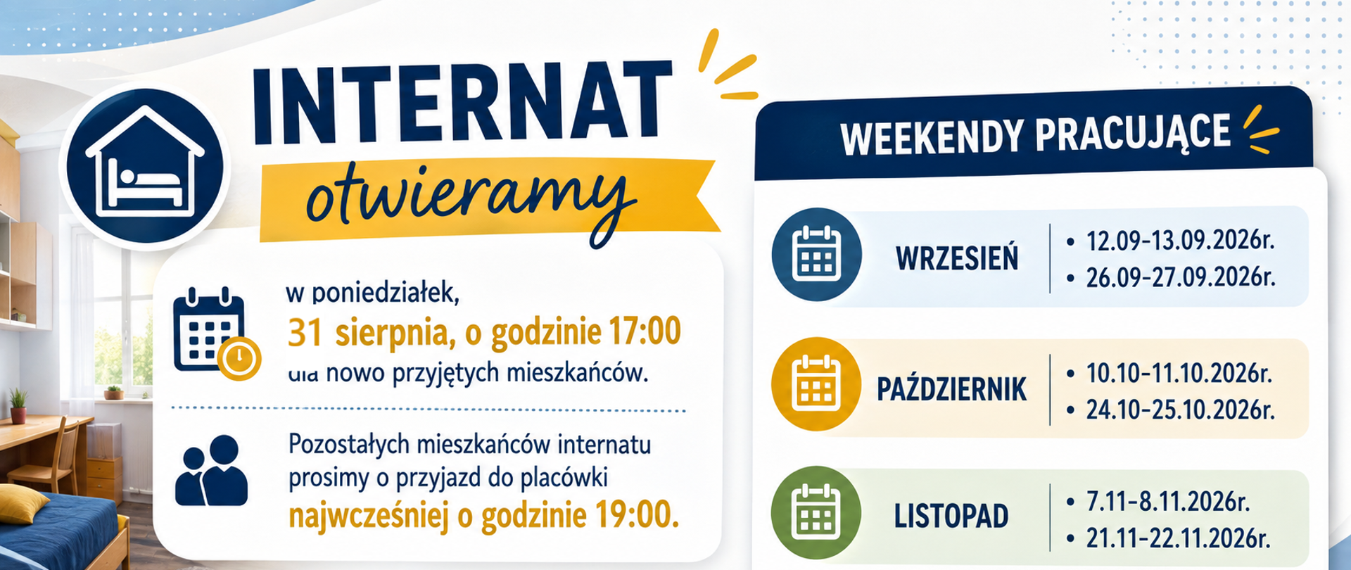 Informujemy, że internat otwieramy w poniedziałek, 31 sierpnia, o godzinie 17:00 dla nowo przyjętych mieszkańców.Pozostałych mieszkańców internatu prosimy o przyjazd do placówki najwcześniej o godzinie 19:00.
Weekendy pracujące:
Wrzesień
12.09-13.09.2026r.
26.09-27.09.2026r.
Październik
10.10-11.10.2026r.
24.10-25.10.2026r.
Listopad
7.11-8.11.2026r.
21.11-22.11.2026r.