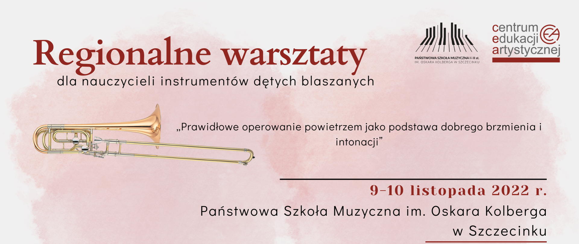 Plakat w kolorze białym z pastelowymi czerwonymi plamami. W prawym górnym rogu logo Państwowej Szkoły Muzycznej im. Oskara Kolberga w Szczecinku oraz logo Centrum Edukacji Artystycznej. Od góry: po lewej bordowy napis „Regionalne warsztaty”, poniżej czarny napis „dla nauczycieli instrumentów dętych blaszanych”. Pod napisami grafika przedstawiająca złoty puzon, obok której znajduje się czarny napis „Prawidłowe operowanie powietrzem jako podstawa dobrego brzmienia i intonacji”. Poniżej po prawej stronie napis w kolorze bordowym„9-10 listopada 2022 r.”, pod nim w kolorze czarnym „Państwowa Szkoła Muzyczna im. Oskara Kolberga w Szczecinku”. Na dole plakatu, pośrodku znajduje się informacja o pedagogach prowadzących warsztaty- dr hab. Tomasz Hajda- AM Wrocław, dr Jakub Waszczeniuk- UMFC Warszawa, po prawej stronie grafika przedstawiająca złotą trąbkę.