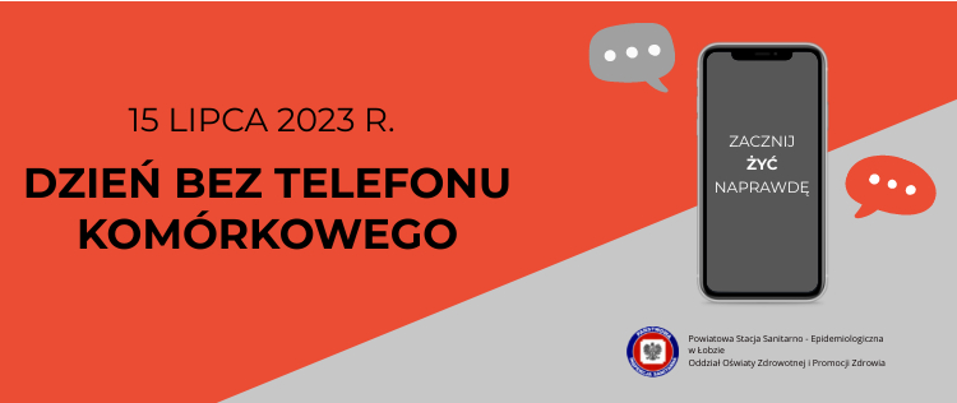Na grafice znajduje się napis: 15 LIPCA 2023 r. DZIEŃ BEZ TELEFONU KOMÓRKOWEGO. Po jego prawej stronie widoczny jest telefon komórkowy z napisem: ZACZNIJ ŻYĆ NAPRAWDĘ. Obok znajdują się dwa dymki czatu. Poniżej jest logo Państwowej Inspekcji Sanitarnej. Obok, po prawej stronie jest napisane Powiatowa Stacja Sanitarno - Epidemiologiczna w Łobzie. Tło jest czerwono szare.