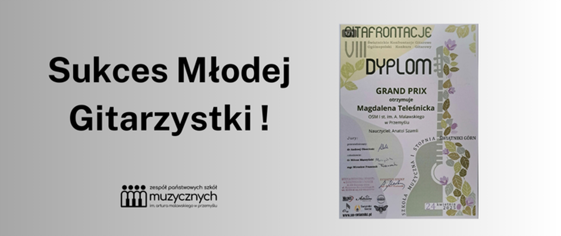 Na plakacie widoczny jest komunikat informujący o sukcesie młodej gitarzystki. Po lewej stronie, na jasnoszarym tle, dużą czarną czcionką wypisany jest tekst: „Sukces Młodej Gitarzystki!”. Pod nim znajduje się logo i nazwa instytucji: Zespół Państwowych Szkół Muzycznych im. Artura Malawskiego w Przemyślu, z graficznym symbolem przedstawiającym cztery postacie stylizowane na ludzi trzymających się za ręce.
Po prawej stronie umieszczono zdjęcie dyplomu. W jego górnej części widnieje tytuł wydarzenia: GITARFRONTACJE VIII – Ogólnopolskie Konfrontacje Gitarowe, a poniżej napis DYPLOM ozdobiony motywem gryfu gitary z liśćmi i fioletowymi kwiatami. Centralnie umieszczono informację, że Grand Prix otrzymuje Magdalena Teleśnicka z OSM I st. im. A. Malawskiego w Przemyślu, a nauczycielem jest Anatol Szamli. U dołu dyplomu znajdują się podpisy jurorów, data wydarzenia (22 kwietnia 2024), logotypy organizatorów i miejsce konkursu – Świątniki Górne.
Plakat ma spokojną, elegancką kolorystykę, a dominujące kolory to szarość, czerń i zieleń z elementami fioletu na dyplomie. Całość ma charakter informacyjno-promocyjny i celebruje osiągnięcie uczennicy szkoły muzycznej.