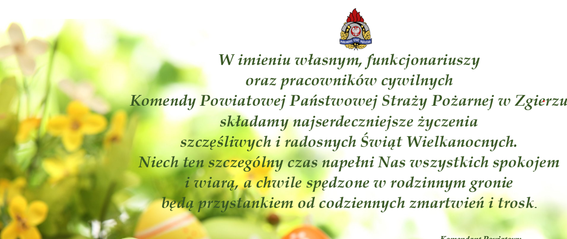Zdjęcie przedstawia życzenia kierownictwa Komendy Powiatowej PSP w Zgierzu, na tle kwiatów wiosennych w kolorze zielono-żółtym, wokół których są rozłożone, pokolorowane pisanki wielkanocne. tekst życzeń " W imieniu własnym, funkcjonariuszy oraz pracowników cywilnych Komendy Powiatowej Państwowej Straży Pożarnej w Zgierzu składamy najserdeczniejsze życzenia szczęśliwych i radosnych Świąt Wielkanocnych. Niech ten szczególny czas napełni Nas wszystkich spokojem i wiarą, a chwile spędzone w rodzinnym gronie będą przystankiem od codziennych zmartwień i trosk". 