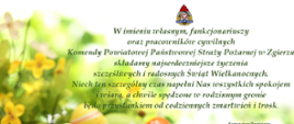 Zdjęcie przedstawia życzenia kierownictwa Komendy Powiatowej PSP w Zgierzu, na tle kwiatów wiosennych w kolorze zielono-żółtym, wokół których są rozłożone, pokolorowane pisanki wielkanocne. tekst życzeń " W imieniu własnym, funkcjonariuszy oraz pracowników cywilnych Komendy Powiatowej Państwowej Straży Pożarnej w Zgierzu składamy najserdeczniejsze życzenia szczęśliwych i radosnych Świąt Wielkanocnych. Niech ten szczególny czas napełni Nas wszystkich spokojem i wiarą, a chwile spędzone w rodzinnym gronie będą przystankiem od codziennych zmartwień i trosk". 