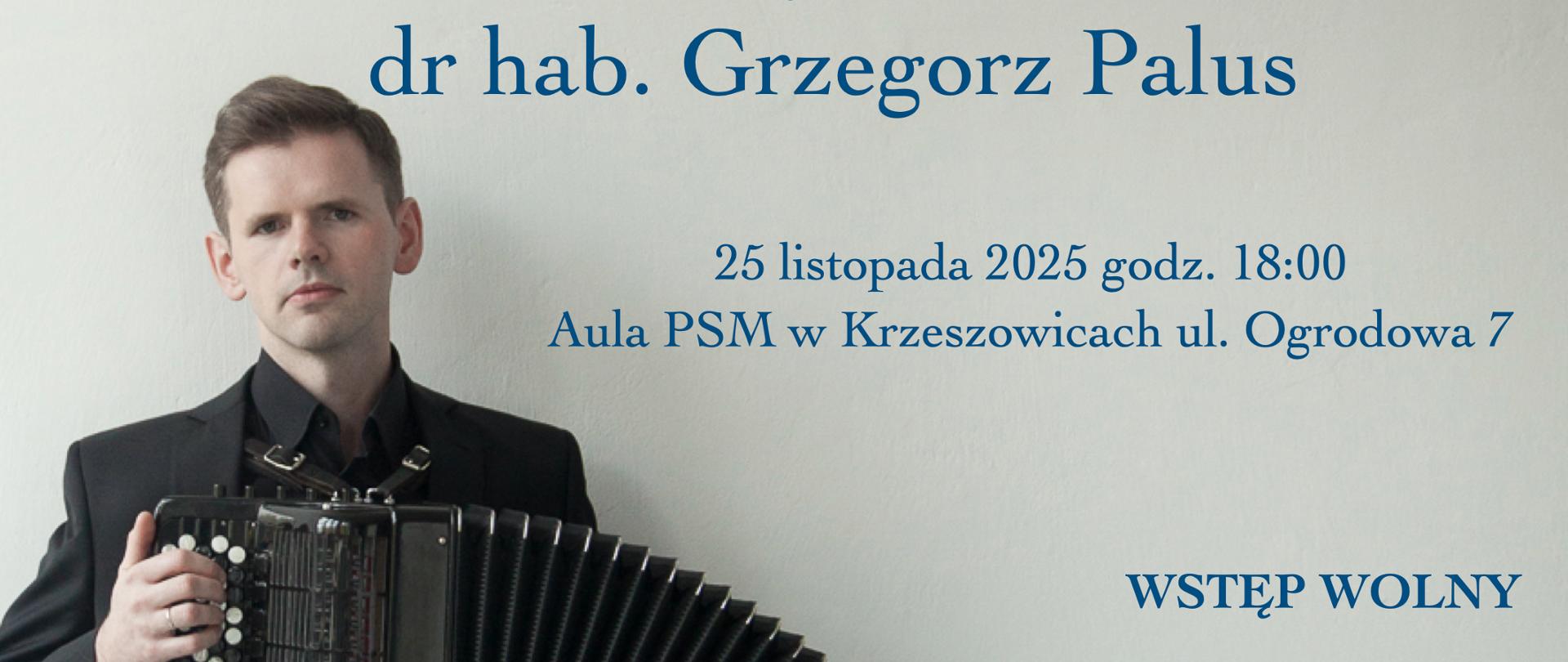 Plakat informacyjny Państwowej Szkoły Muzycznej I stopnia im. Zygmunta Noskowskiego w Krzeszowicach.
U góry znajduje się logo szkoły oraz napis: „Jerzy Suruło dyrektor Państwowej Szkoły Muzycznej I st.
im. Zygmunta Noskowskiego w Krzeszowicach zaprasza na KONCERT „Barwy akordeonu” wystąpi dr hab. Grzegorz Palus” Po lewej stronie znajduje się zdjęcie mężczyzny w czarnym garniturze trzymającego akordeon. Niżej, po prawej stronie tekst: „25 listopada 2025 godz. 18:00 Aula PSM w Krzeszowicach ul. Ogrodowa 7
WSTĘP WOLNY” Na dole plakatu umieszczono informację:
„Warsztaty akordeonowe dla nauczycieli i uczniów szkoły odbędą się w sali nr II budynku „B” od godz. 15:00”.