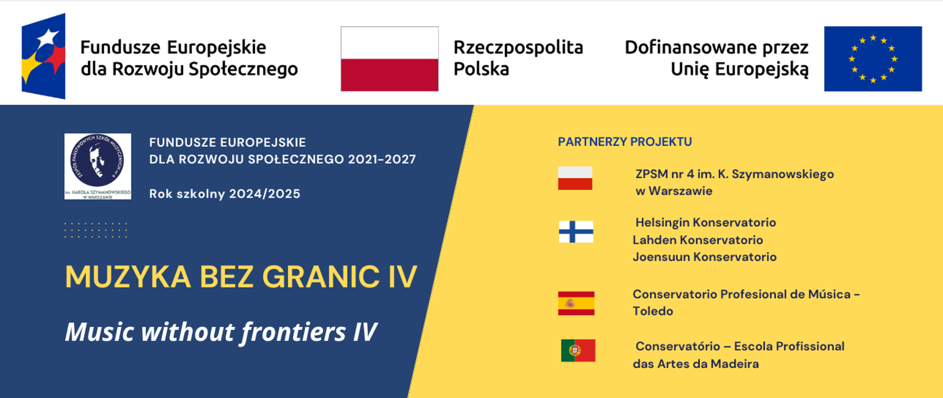 Baner reklamujący projekt Muzyka bez granic IV/Music without frontiers IV na rok szkolny 2024/2025 w ramach programu FUNDUSZE EUROPEJSKIE DLA ROZWOJU SPOŁECZNEGO 2021-2027.
Na górze znajduje się biały pad zawierający logotyp Funduszy Europejskich dl Rozwoju Społecznego, białoczerwone godło Polski i logotyp Unii Europejskiej wraz z napisem Dofinansowane przez Unię Europejską. Poniżej na granatowym tle znajduje się logotyp ZPSM nr 4 wraz z nazwą FUNDUSZE EUROPEJSKIE DLA ROZWOJU SPOŁECZNEGO 2021-2027, nazwa projektuy Muzyka bez granic cztery i po angielsku Music withaut Frontiers. Po prawej stronie na żółtym tle znajdują się flagi 4 państw z których pochodzą partnerzy projektu - Polski, Finlandii, Hiszpanii i Portugalii oraz nazwy szkół: ZPSM nr 4 im. K. Szymanowskiego w Warszawie, Helsingin Konservatorio, Lahden Konservatorio,
Joensuun Konservatorio, Conservatorio Profesional de Música - Toledo i Conservatório – Escola Profissional das Artes da Madeira.