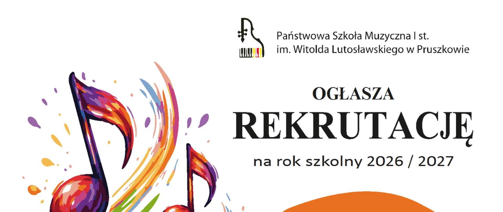Opis ogólny
Pionowy plakat informujący o rekrutacji do Państwowej Szkoły Muzycznej I st. im. Witolda Lutosławskiego w Pruszkowie na rok szkolny 2026/2027. Dokument ma białe tło i jest bogato zdobiony kolorową, dynamiczną grafiką z motywami muzycznymi.
Szczegóły wizualne
Grafika: Po lewej stronie znajduje się duża, artystyczna ilustracja przedstawiająca kolorowe nuty (ósemki), które wydają się unosić na fali barwnych smug przypominających pociągnięcia pędzlem w kolorach niebieskim, żółtym, czerwonym i fioletowym.
Nagłówek: W górnej części widnieje logo szkoły oraz napis: „Państwowa Szkoła Muzyczna I st. im. Witolda Lutosławskiego w Pruszkowie OGŁASZA REKRUTACJĘ na rok szkolny 2026 / 2027”.
Kluczowe informacje (umieszczone w kolorowych owalach po prawej stronie):
Pomarańczowy owal: Przesłuchania – 18-19 maja 2026 r.
Czerwony owal: Składanie dokumentów – od 2 marca do 12 maja 2026 r.
Niebieski owal: Dzień otwarty – 11 kwietnia 2026 r. (godz. 10:00 Koncert, spotkania z pedagogami do godz. 13:00).
Zielony owal: Zajęcia przygotowawcze – 25 kwietnia lub 9 maja 2026 r. (zapisy do 24 kwietnia w sekretariacie, liczba miejsc ograniczona).
Stopka informacyjna
Na dole plakatu znajdują się dane kontaktowe:
Adres biura: Szczegółowe informacje i składanie dokumentów w sekretariacie szkoły (pon.-pt. w godz. 11:00 – 17:30).
Telefon: 22 758 80 86
E-mail: sekretariat@muzyczna.pruszkow.pl
Strona www: www.gov.pl/psmpruszkow