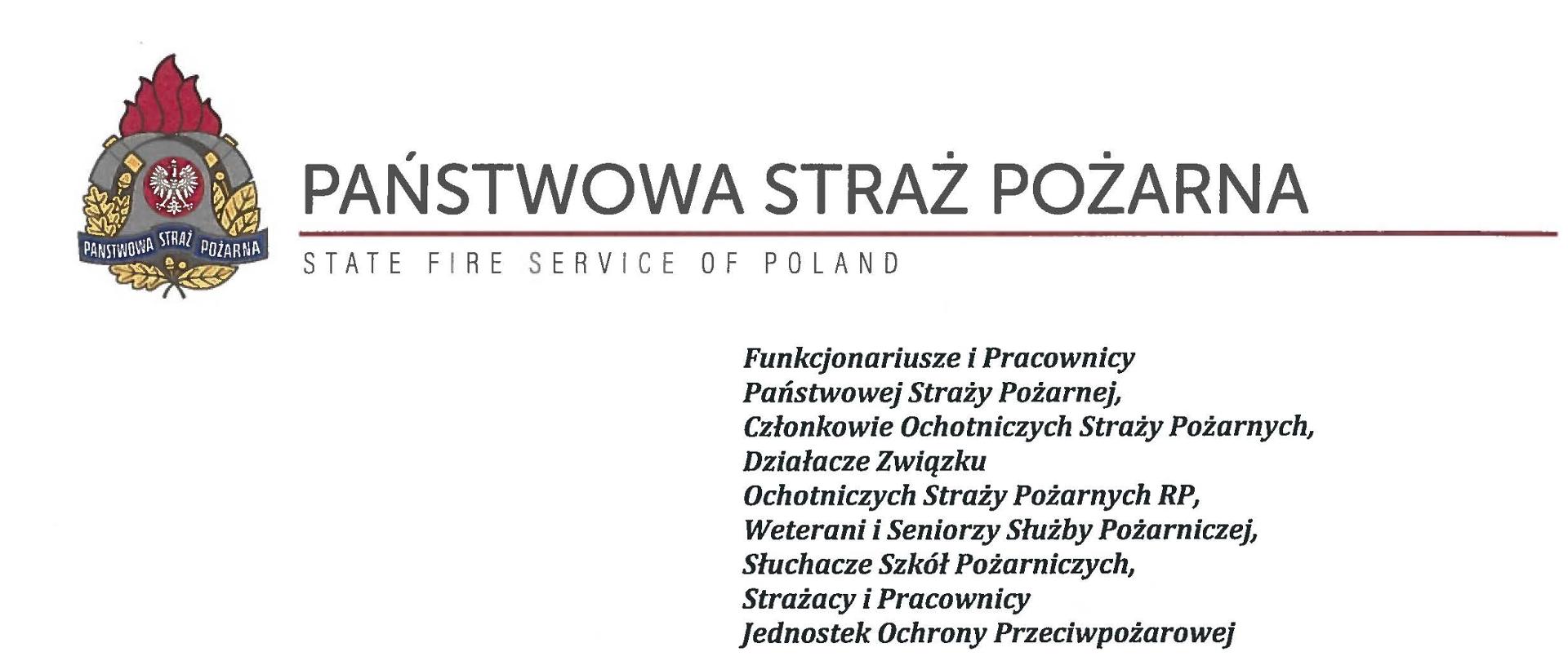 logo Państwowej Straży pozarnej obok napis Państwowa Straż Pożarna i State Fire Service of Poland
poniżej tekst:
Funkcjonariusze i Pracownicy Państwowej Straży Pożarnej,
Członkowie Ochotniczych Straży Pożarnych, Działacze Związku
Ochotniczych Straży Pożarnych RP, Weterani i Seniorzy Służby Pożarniczej, Słuchacze Szkól Pożarniczych,
Strażacy i Pracownicy
Jednostek Ochrony Przeciwpożarowej
Dzień Strażaka to dla nas zawsze wielkie święto. Tegoroczne obchody przypadają w roku jubileuszu 30-lecia powołania Państwowej Straży Pożarnej jako formacji mundurowej, gotowej do prowadzenia działań ratowniczych w czasie pożarów, klęsk żywiołowych oraz likwidacji miejscowych zagrożeń. To szczególna okazja, aby na ręce wszystkich Państwa zaangażowanych w ochronę przeciwpożarową, ratownictwo, ochronę ludności i obronę cywilną skierować serdeczne życzenia wytrwałości w tej niełatwej i jakże wymagającej służbie. Jednocześnie pragniemy podziękować za stalą gotowość do wszelkich wyzwań, jakie stawia przed nami życie.
Szczególnie intensywne były dla nas minione dwa lata. Liczba interwencji wzrosła o sto tysięcy i obecnie waha się w okolicach niemal sześciuset tysięcy rocznie. Podejmujemy głównie działania ratownicze i to w coraz szerszym zakresie. Wcześniej koronawirus, a w tym roku pomoc związana z agresją Rosji na Ukrainę pokazały, jak wszechstronną i uniwersalną służbą ratowniczą jesteśmy. Każdy kolejny roku przynosi nowe zadania, z którymi przychodzi nam się mierzyć. Mimo to stajemy na wysokości zadania i jesteśmy wszędzie tam, gdzie jesteśmy potrzebni. W tym miejscu składamy podziękowania wszystkim, którzy angażują się w te działania, podejmują trud, poświęcają się dla dobra drugiego człowieka.
Minione trzy dekady sprzyjają refleksji, skłaniają do podsumowań i pozwalają po raz kolejny docenić dorobek naszych poprzedników. Jest to solidny fundament dla dalszego rozwoju we wszystkich obszarach bezpieczeństwa. W tym miejscu szczególne podziękowania należą się właśnie naszym poprzednikom, którzy angażowali się w rozwój formacji. Co należy podkreślić, jubileusz ten zbiega się z uchwaleniem ustawy o Ochotniczych Strażach Pożarnych. Musimy pamiętać, że dopiero połączenie dwóch potencjałów ratowniczych - zawodowego i ochotniczego - tworzy trwałą podstawę naszego systemu bezpieczeństwa.
W dniu tego wspaniałego święta pragniemy życzyć wszelkiej pomyślności w wypełnianiu obowiązków zawodowych oraz w życiu osobistym. Niech nasz patron święty
Florian wspomaga w codziennych zobowiązaniach i dodaje sil w realizowaniu niełatwej służby na rzecz bliźnich, którzy zostali doświadczeni przez los.
signotariusze:
Zastępca Komendata Głównego Państwowej Straży Pożarnej nadbryg. Arkadiusz Przybyła
Zastępca Komendata Głównego Państwowej Straży Pożarnej nadbryg. Adam Konieczny
Zastępca Komendata Głównego Państwowej Straży Pożarnej nadbryg. Krzysztof Hejduk
Komendat Główny Państwowej Straży Pożarnej nadbryg. Andrzej Bartkowiak