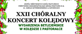 XXII CHÓRALNY
KONCERT KOLĘDOWY
WYDARZENIA BETLEJEMSKIE
W KOLĘDZIE I PASTORAŁCE
Wystąpią:
CHÓR DZIEWCZĘCY
ZPSM im. W. Kilara w Katowicach
JULIA WILLNER-PASTER, NATALIA WOŹNIAK fortepian
MIROSŁAWA KNAPIK dyrygent
CHÓR ŻEŃSKI
POSM II st. im. K Szymanowskiego w Katowicach
ANNA JANECZEK fortepian
MIROSŁAWA KNAPIK dyrygent
CHÓR MĘSKI
POSM II st. im. K Szymanowskiego w Katowicach
ALEKSANDRA MACIEJCZYK dyrygent
Słowo o muzyce:
NADIA WIESNER
czwartek, 12 stycznia 2023 r. godz. 17.00
KOŚCIÓŁ pw MATKI BOŻEJ PIEKARSKIEJ
KATOWICE UL. UŁAŃSKA 13