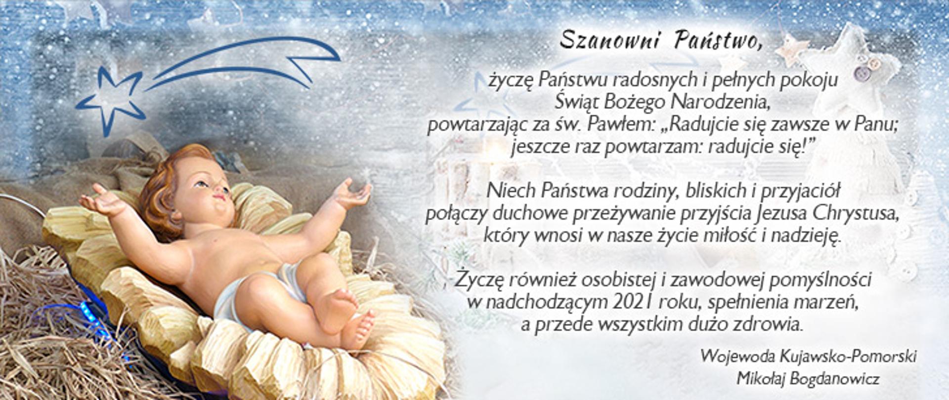 Kartka świąteczna wojewody przedstawiająca Dzieciątko Jezus oraz tekst życzeń: Szanowni Państwo, życzę Państwu radosnych i pełnych pokoju Świąt Bożego Narodzenia, powtarzając za św. Pawłem: „Radujcie się zawsze w Panu; jeszcze raz powtarzam: radujcie się!” Niech Państwa rodziny, bliskich i przyjaciół połączy duchowe przeżywanie przyjścia Jezusa Chrystusa, który wnosi w nasze życie miłość i nadzieję. Życzę również osobistej i zawodowej pomyślności w nadchodzącym 2021 roku, spełnienia marzeń, a przede wszystkim dużo zdrowia. Wojewoda Kujawsko-Pomorski Mikołaj Bogdanowicz.