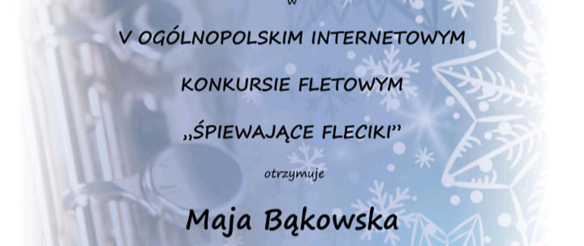 Dyplom jasnoniebieskie tło przechodzące w białe w oddali widać gwiazdki śnieżynki i fragment fletu poprzecznego od góry czarnymi literami napis Stowarzyszenie flecistów polskich Piąty Ogólnopolski internetowy konkurs fletowy śpiewające Fleciki Dyplom za zajęcie drugiego miejsca ex aequo w drugiej grupie w piątym ogólnopolskim internetowym konkursie fletowym śpiewające Fleciki otrzymuje Maja Bąkowska jury Grażyna Hejno Ewa Dębska Karima Klaudia Stadnik Anna kolej Małgorzata Ryk Wrocław 5-7 stycznia 2024
