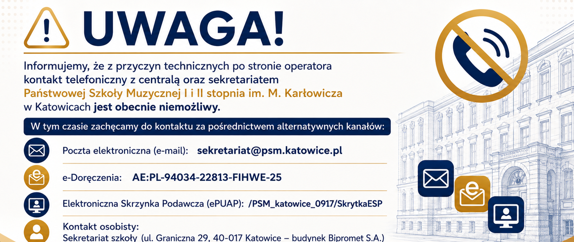 Komunikat: Tymczasowy brak możliwości kontaktu telefonicznego
Szanowni Państwo,
Uczniowie, Rodzice oraz Interesanci,
Informujemy, że z przyczyn technicznych kontakt telefoniczny z centralą oraz sekretariatem Państwowej Szkoły Muzycznej I i II stopnia im. M. Karłowicza w Katowicach jest obecnie niemożliwy.
Trwają prace nad usunięciem usterki. Przepraszamy za powstałe niedogodności.
W tym czasie zachęcamy do kontaktu za pośrednictwem alternatywnych kanałów:
Poczta elektroniczna (e-mail): sekretariat@psm.katowice.pl
e-Doręczenia: AE:PL-94034-22813-FIHWE-25
Elektroniczna Skrzynka Podawcza (ePUAP): /PSM_katowice_0917/SkrytkaESP
Kontakt osobisty: Sekretariat szkoły (ul. Graniczna 29, 40-017 Katowice – budynek Bipromet S.A.) przyjmuje strony w dni robocze w godzinach 9:00 – 15:00.
O przywróceniu łączności telefonicznej poinformujemy Państwa w osobnym komunikacie.
Z poważaniem,
Dyrekcja Państwowej Szkoły Muzycznej I i II stopnia im. M. Karłowicza w Katowicach