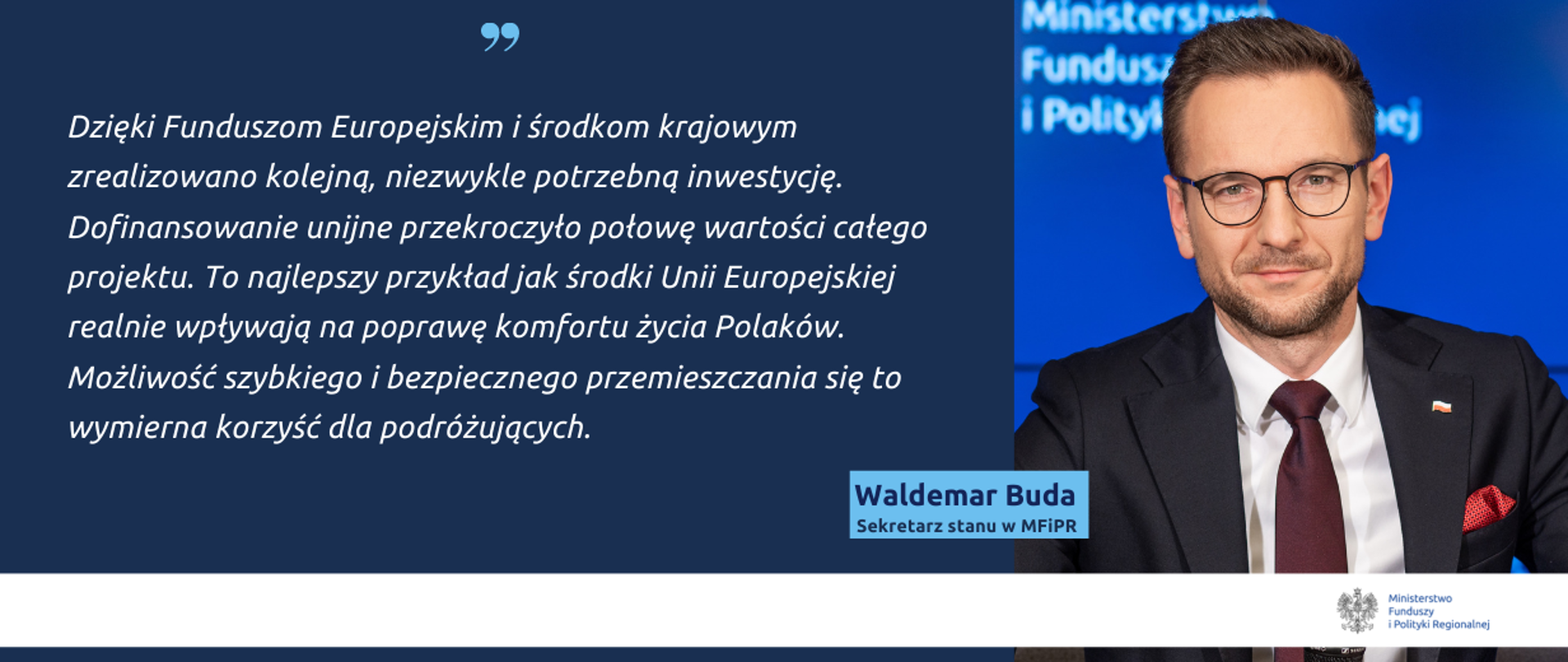 Na grafice zdjęcie wiceministra Waldemara Budy oraz cytat: "Dzięki Funduszom Europejskim i środkom krajowym zrealizowano kolejną, niezwykle potrzebną inwestycję. Dofinansowanie unijne przekroczyło połowę wartości całego projektu. To najlepszy przykład jak środki Unii Europejskiej realnie wpływają na poprawę komfortu życia Polaków. Możliwość szybkiego i bezpiecznego przemieszczania się to wymierna korzyść dla podróżujących."