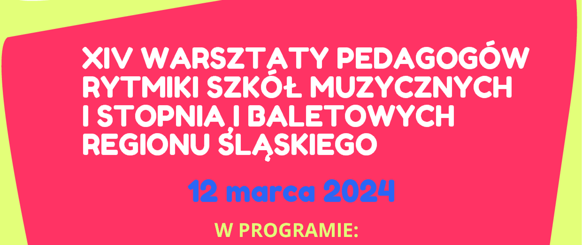 Plakat graficzny w orientacji poziomej w kolorze żółtym z nieregularnymi kształtami graficznymi. U góry znajdują się logotypy organizatorów: CEA oraz ZPSM im. W. Kilara w Katowicach, między nimi pośrodku napis poziomy wymieniający organizatorów: Centrum Edukacji Artystycznej Region Śląski oraz ZPSM im. W. Kilara w Katowicach. Główny napis umieszczony na czerwonej dużej grafice pośrodku plakatu. Treść napisu: XIV WARSZTATY PEDAGOGÓW RYTMIKI SZKÓŁ MUZYCZNYCH I STOPNIA I BALETOWYSREGIONU ŚLĄSKIEGO. Poniżej data: 12 marca 2024. Pod spodem program imprezy z harmonogramem godzin: 8.50 - powitanie uczestników w sali koncertowej; 9.00 - wykład z ćwiczeniami: mgr Justyna Fenczyszyn-Ćmiel; 10.45 - KONCERT interpretacji ruchowo-przestrzennych muzyki w wykonaniu uczennic ZPSM im. W. Kilara w K-cach; 12.00 - wykład z ćwiczeniami: dr hab. Agnieszka Chenczke-Orłowska; 13.30 - przerwa; 14.30 - wykład z ćwiczeniami: dr hab. Agnieszka Chenczke-Orłowska; 16.15 – spotkanie metodyczne dla nauczycieli
w sali kameralnej nr 14. NA dole plakatu napis poziomy z adresem imprezy: ZPSM im. W. Kilara w Katowicach, ul. Ułańska 7B.