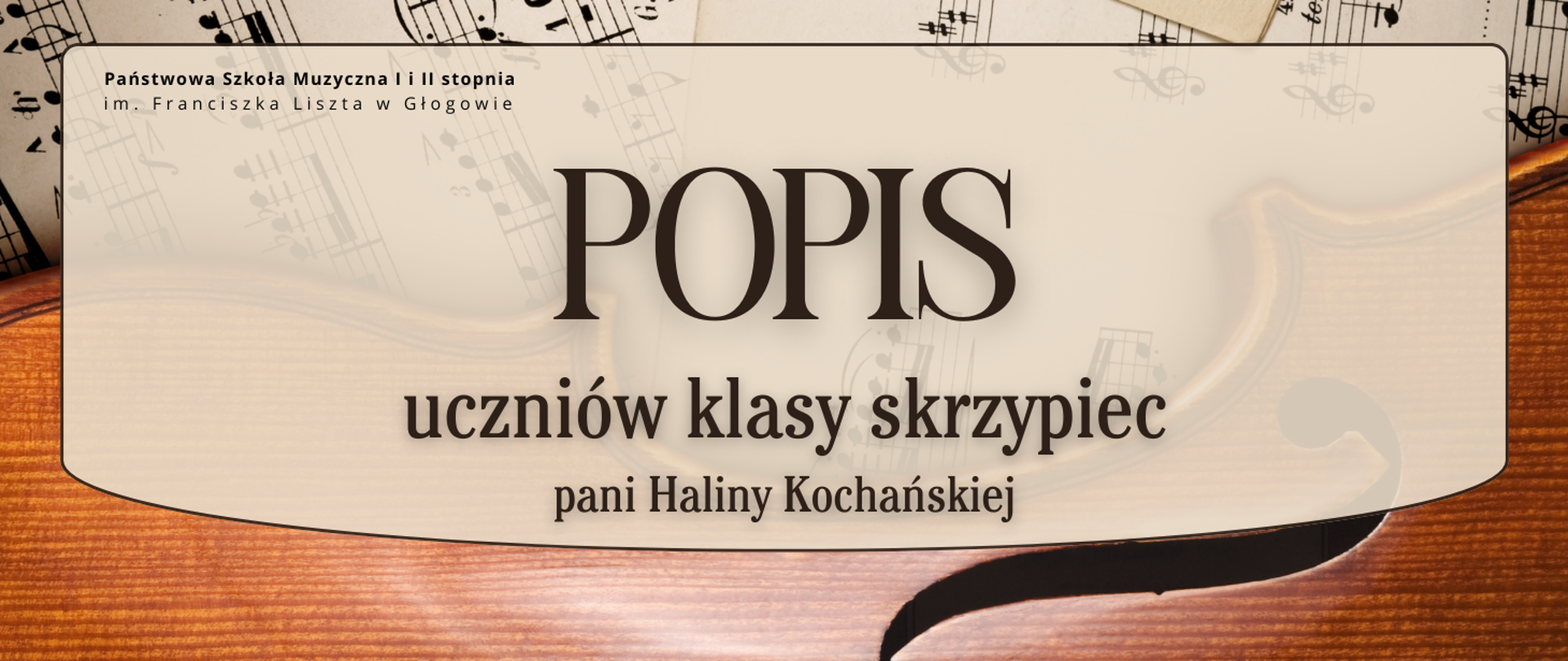 Grafika w orientacji poziomej. Tło przedstawia fragment instrumentu smyczkowego w kolorze ciepłego brązu oraz rozłożone kartki z nutami w odcieniach beżu i czerni. Na środku znajduje się duże, półprzezroczyste pole w kolorze jasnego beżu z zaokrąglonymi rogami oraz dołem, z cienkim ciemnobrązowym obramowaniem. W górnej części pola czarny napis: „Państwowa Szkoła Muzyczna I i II stopnia im. Franciszka Liszta w Głogowie”. Centralnie duży napis w ciemnobrązowym kolorze: „POPIS”. Poniżej w dwóch wierszach tekst tym samym kolorze: „uczniów klasy skrzypiec” oraz „pani Haliny Kochańskiej”. Kolorystyka: beż, brąz, czerń. Styl elegancki, muzyczny.