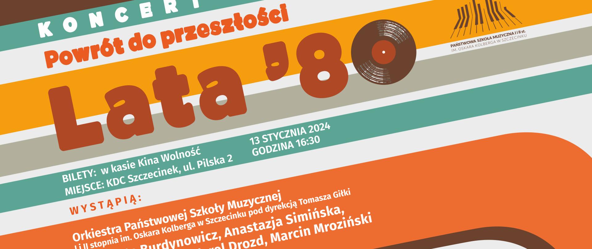 Plakat z poziomymi liniami w tle w kolorach szarym, białym, brązowym, pomarańczowym, żółtym oraz turkusowym. Od góry: po lewej stronie biały napis „Koncert”, poniżej w kolorze pomarańczowym „Powrót do przeszłości”, w kolejnym wierszu brązowy napis z tytułem koncertu „Lata ‘80”. Plakat zawiera informację o biletach, miejscu oraz dacie i godzinie koncertu- napis w kolorze białym „BILETY: w kasie Kina Wolność, MIEJSCE: KDC Szczecinek, ul. Pilska 2, 13 STYCZNIA 2024, GODZINA 16.30”. W kolejnych wierszach plakatu adnotacja o występujących: napis w kolorze białym „Orkiestra Państwowej Szkoły Muzycznej I i II st. im. Oskara Kolberga w Szczecinku pod dyrekcją Tomasza Giłki oraz Marta Burdynowicz, Anastazja Simińska, Daniel Kulczyński, Karol Drozd, Marcin Mroziński, słowo o muzyce: Agnieszka Orłowska”. W górnym prawym rogu plakatu logo Państwowej Szkoły Muzycznej I i II st. im. Oskara Kolberga w Szczecinku, w prawym dolnym rogu loga sponsorów: Kronospan, Starostwo Powiatowe Szczecinek, oraz partnerów koncertu: Stowarzyszenie Muzyczna, Total Sound.
