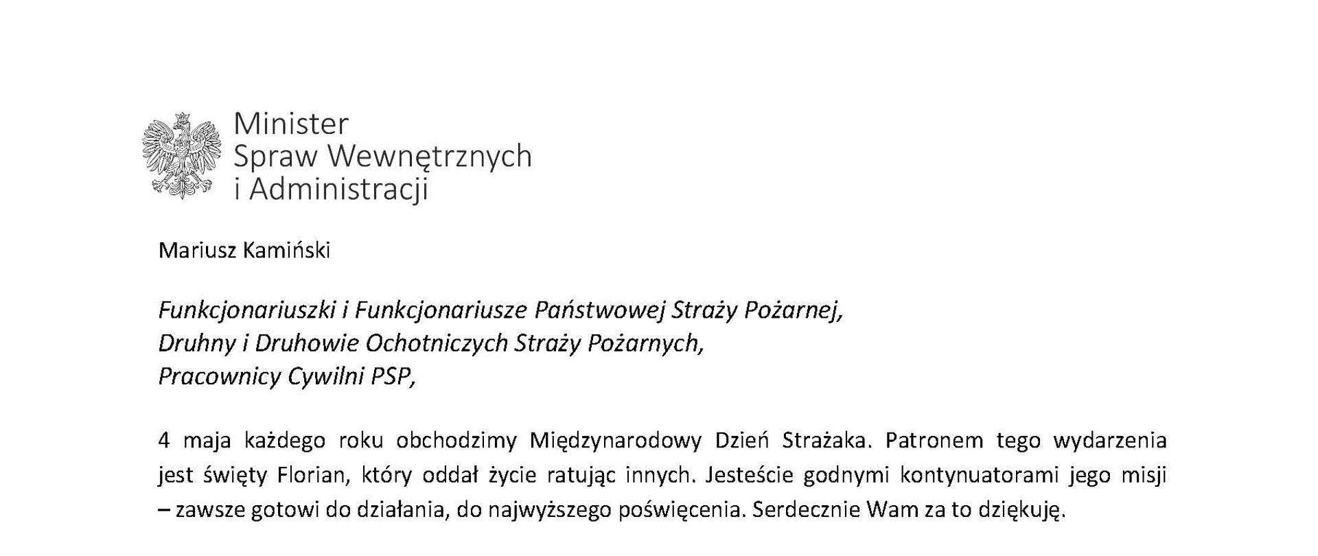 Orzeł w koronie i napis Minister Spraw Wewnętrznych i Administracji
poniżej tekst.
Mariusz Kamiński
Funkcjonariuszki i Funkcjonariusze Państwowej Straży Pożarnej, Druhny i Druhowie Ochotniczych Straży Pożarnych,
Pracownicy Cywilni PSP,
4 maja każdego roku obchodzimy Międzynarodowy Dzień Strażaka. Patronem tego wydarzenia jest święty Florian, który oddał życie ratując innych. Jesteście godnymi kontynuatorami jego misji
– zawsze gotowi do działania, do najwyższego poświęcenia. Serdecznie Wam za to dziękuję.
O Waszym wyjątkowym zaangażowaniu w niesienie pomocy innym słyszymy każdego dnia. Jest ono widoczne szczególnie teraz, kiedy za naszą wschodnią granicą trwa wojna. W tym trudnym czasie dla Ukrainy Krajowe Centrum Koordynacji Ratownictwa KG PSP stało się koordynatorem dla straży pożarnych z całego świata, które przekazują sprzęt pożarniczy ukraińskim strażakom. Od czasu wybuchu wojny za naszą wschodnią granicą koordynujecie również pomoc udzielaną uchodźcom z Ukrainy na dworcach kolejowych i autobusowych we wszystkich miastach wojewódzkich w Polsce. Bez wytężonej pracy strażaków nie byłoby możliwe także sprawne funkcjonowanie punktów recepcyjnych. Te wszystkie działania to nie tylko Wasza codzienna praca, ale i wspaniałe świadectwo solidarności z obywatelami Ukrainy.
Międzynarodowy Dzień Strażaka to okazja nie tylko do podziękowań, ale także podkreślenia roli Waszej służby w funkcjonowaniu państwa. Zapewniam, że zarówno Państwowa Straż Pożarna, jak i Ochotnicze Straże Pożarne zawsze mogą liczyć na wsparcie ze strony MSWiA. Warto przypomnieć o zmianach, które wprowadziliśmy w ramach Ustawy o Ochotniczych Strażach Pożarnych, o co od dawna zabiegało środowisko OSP. Najważniejszą z nich jest coroczne waloryzowanie świadczenia ratowniczego będącego dodatkiem do emerytury. Wydanych zostało już ponad 30 tys. decyzji o przyznaniu tego dodatku emerytowanym strażakom OSP. Ponadto Państwowa Straż Pożarna została ujęta w nowym programie modernizacji służb mundurowych na lata 2022-2025. To przykłady działań, dzięki którym możemy dodatkowo wesprzeć Waszą codzienną, niezwykle wymagającą służbę.
Wszystkim Funkcjonariuszkom i Funkcjonariuszom PSP, Druhnom i Druhom OSP oraz Pracownikom Cywilnym PSP z okazji Waszego święta składam życzenia wszelkiej pomyślności oraz wielu sukcesów zarówno w życiu prywatnym, jak i zawodowym. Serdecznie dziękuję za dotychczasowe działania podejmowane na rzecz zapewnienia bezpieczeństwa obywatelom. Niech Wasza służba będzie zawsze źródłem satysfakcji oraz społecznego uznania.
Z wyrazami szacunku
Mariusz Kamiński
Minister Spraw Wewnętrznych i Administracji
i podpis