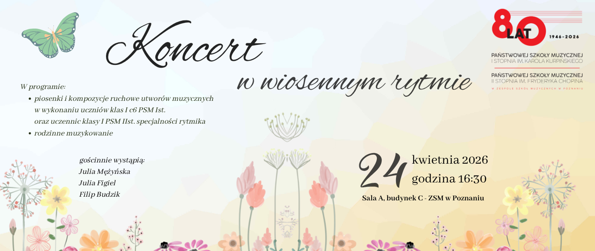 Jasny, pastelowy plakat „Koncert w wiosennym rytmie” organizowany z okazji jubileuszu 80-lecia Zespołu Szkół Muzycznych w Poznaniu.
Data: 24 kwietnia 2026, godz. 16:30, Sala A, budynek C.
Program: piosenki i kompozycje ruchowe w wykonaniu uczniów PSM I i II stopnia (specjalność rytmika) oraz rodzinne muzykowanie.
Gościnnie wystąpią: Julia Mężyńska, Julia Figiel, Filip Budzik.
Na grafice widoczne są ilustracje polnych kwiatów w odcieniach różu i żółci, zielony motyl oraz logotyp 80-lecia szkoły.