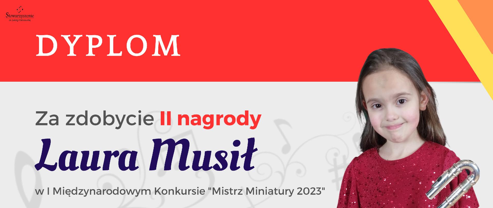 dyplom uczennicy Laury Musił, która zdobyła II miejsce w I Międzynarodowym Konkursie „Mistrz Miniatury 2023”. Kolorystyka dyplomu to odcienie pomarańczowe, żółte, szare i biel. Dyplom zawiera: w lewym górnym rogu logo Stowarzyszenia im. Jadwigi Kaliszewskiej, które organizowało konkurs, następnie od góry nazwę konkursu. W lewym dolnym rogu umieszczone są nazwiska i podpisy jury konkursu. Po prawej stronie znajduje się zdjęcie ośmioletniej dziewczynki o brązowych włosach, ubranej w czerwoną, cekinową sukienkę. Dziewczyna trzyma w ręku flet poprzeczny z zakręconą główką.