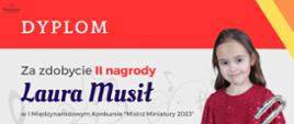dyplom uczennicy Laury Musił, która zdobyła II miejsce w I Międzynarodowym Konkursie „Mistrz Miniatury 2023”. Kolorystyka dyplomu to odcienie pomarańczowe, żółte, szare i biel. Dyplom zawiera: w lewym górnym rogu logo Stowarzyszenia im. Jadwigi Kaliszewskiej, które organizowało konkurs, następnie od góry nazwę konkursu. W lewym dolnym rogu umieszczone są nazwiska i podpisy jury konkursu. Po prawej stronie znajduje się zdjęcie ośmioletniej dziewczynki o brązowych włosach, ubranej w czerwoną, cekinową sukienkę. Dziewczyna trzyma w ręku flet poprzeczny z zakręconą główką.