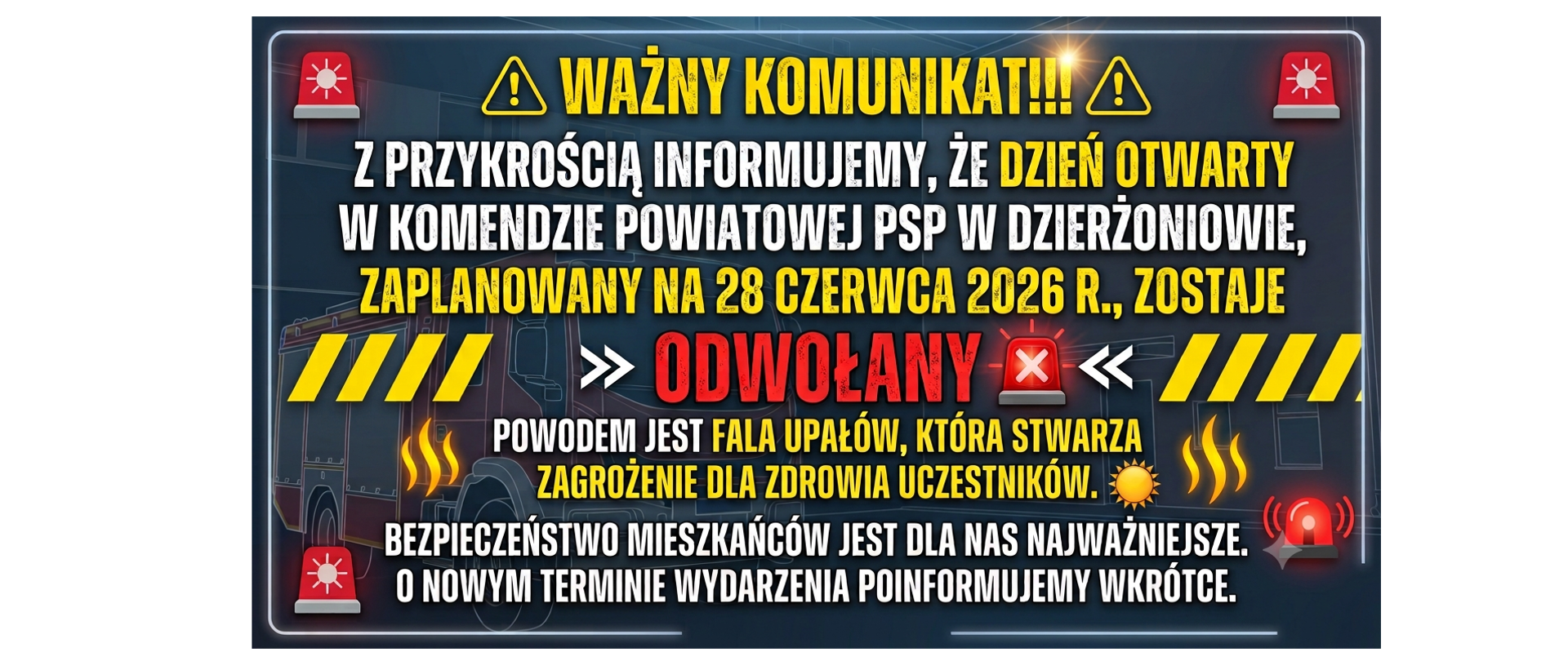 WAŻNY KOMUNIKAT!!!
Z przykrością informujemy, że DZIEŃ OTWARTY w Komendzie Powiatowej PSP w Dzierżoniowie, zaplanowany na 28 czerwca 2026 r., zostaje ODWOŁANY.
Powodem jest fala upałów, która stwarza zagrożenie dla zdrowia uczestników. Bezpieczeństwo mieszkańców jest dla nas najważniejsze. O nowym terminie wydarzenia poinformujemy wkrótce.
